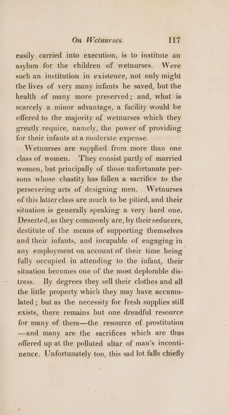 easily carried into execution, is to institute an asylum for the children of wetnurses. Were such an institution in existence, not only might the lives of very many infants be saved, but the health of many more preserved; and, what is scarcely a minor advantage, a facility would be offered to the majority of wetnurses which they greatly require, namely, the power of providing for their infants at a moderate expense. Wetnurses are supplied from more than one class of women. ‘They consist partly of married women, but principally of those unfortunate per- sons whose chastity has fallen a sacrifice to the persevering arts of designing men. Wetnurses of this latter class are much to be pitied, and their situation is generally speaking a very hard one. Deserted, as they commonly are, by theirseducers, destitute of the means of supporting themselves and their infants, and incapable of engaging in any employment on account of their time being fully occupied in attending to the infant, their situation becomes one of the most deplorable dis- tress. By degrees they sell their clothes and all the little property which they may have accumu- lated ; but as the necessity for fresh supplies still exists, there remains but one dreadful resource for many of them—the resource of prostitution —and many are the sacrifices which are thus offered up at the polluted altar of man’s inconti- nence. Unfortunately too, this sad lot falls chiefly