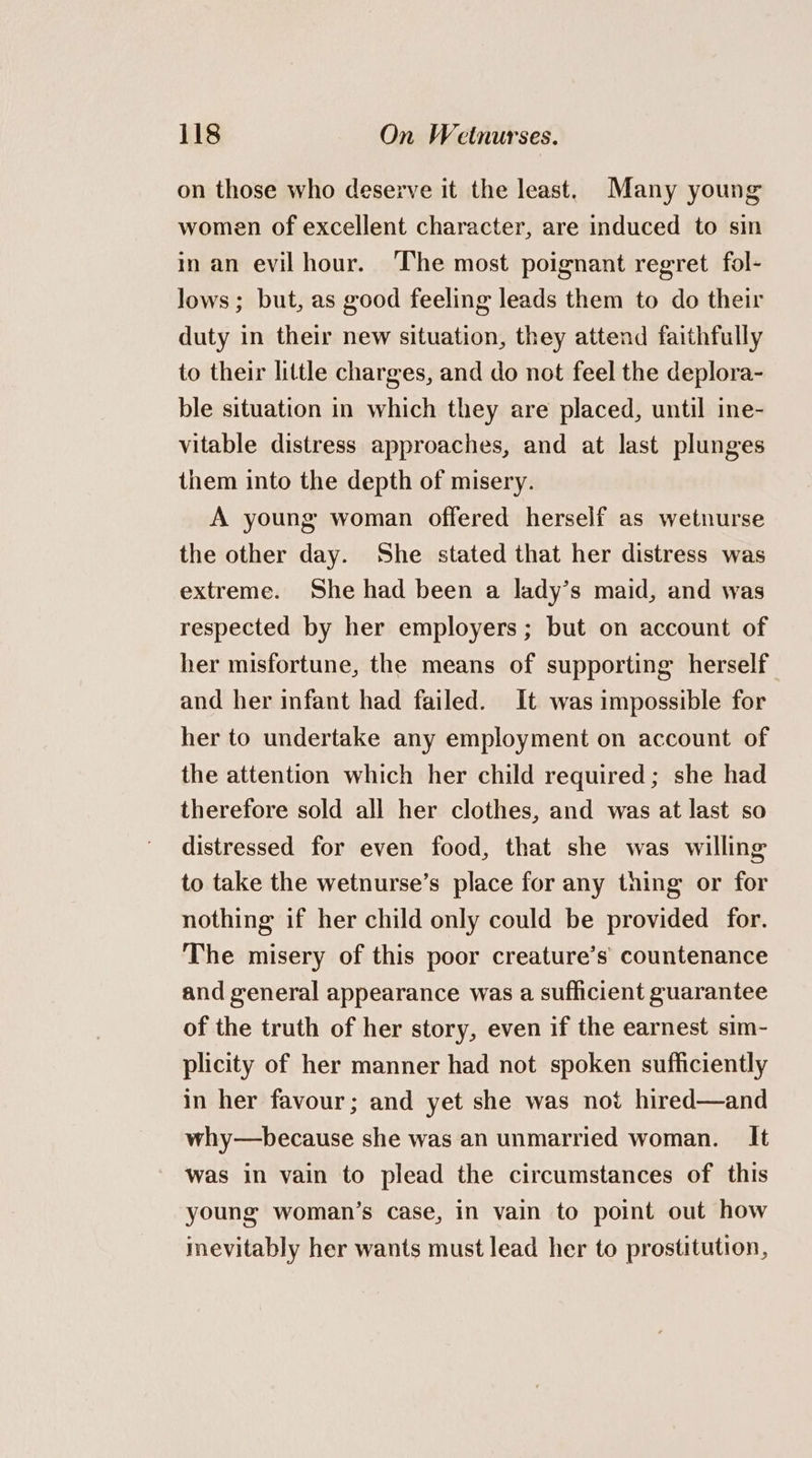 on those who deserve it the least. Many young women of excellent character, are induced to sin in an evilhour. The most poignant regret fol- lows; but, as good feeling leads them to do their duty in their new situation, they attend faithfully to their little charges, and do not feel the deplora- ble situation in which they are placed, until ine- vitable distress approaches, and at last plunges them into the depth of misery. A young woman offered herself as wetnurse the other day. She stated that her distress was extreme. She had been a lady’s maid, and was respected by her employers ; but on account of her misfortune, the means of supporting herself and her infant had failed. It was impossible for her to undertake any employment on account of the attention which her child required; she had therefore sold all her clothes, and was at last so distressed for even food, that she was willing to take the wetnurse’s place for any thing or for nothing if her child only could be provided for. The misery of this poor creature’s’ countenance and general appearance was a sufficient guarantee of the truth of her story, even if the earnest sim- plicity of her manner had not spoken sufficiently in her favour; and yet she was not hired—and why—because she was an unmarried woman. It was in vain to plead the circumstances of this young woman’s case, in vain to point out how inevitably her wants must lead her to prostitution,