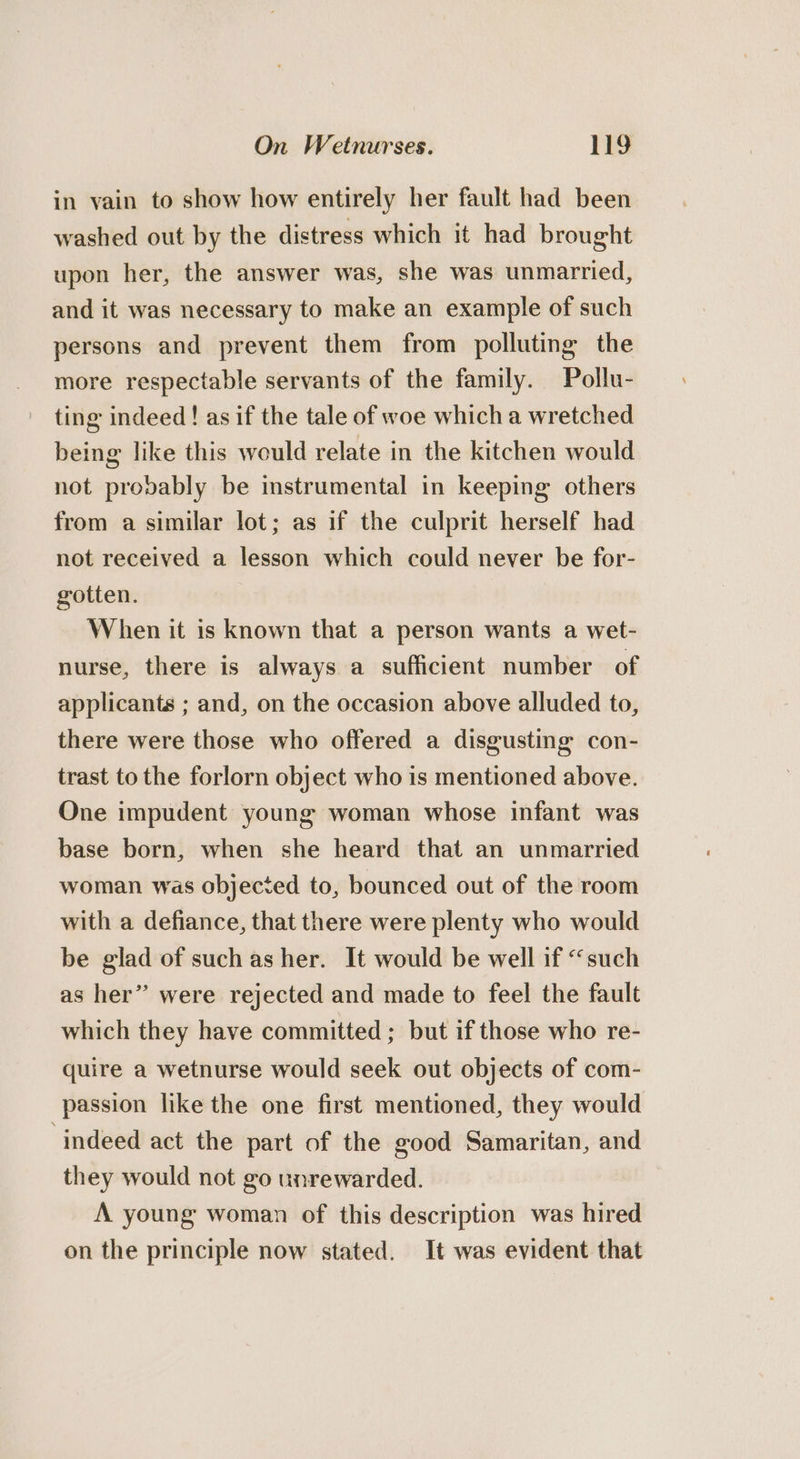 in vain to show how entirely her fault had been washed out by the distress which it had brought upon her, the answer was, she was unmarried, and it was necessary to make an example of such persons and prevent them from polluting the more respectable servants of the family. Pollu- ting indeed! asif the tale of woe which a wretched being like this would relate in the kitchen would not provably be instrumental in keeping others from a similar lot; as if the culprit herself had not received a lesson which could never be for- gotten. When it is known that a person wants a wet- nurse, there is always a sufficient number of applicants ; and, on the occasion above alluded to, there were those who offered a disgusting con- trast to the forlorn object who is mentioned above. One impudent young woman whose infant was base born, when she heard that an unmarried woman was objected to, bounced out of the room with a defiance, that there were plenty who would be glad of such as her. It would be well if “such as her” were rejected and made to feel the fault which they have committed ; but if those who re- quire a wetnurse would seek out objects of com- passion like the one first mentioned, they would ‘indeed act the part of the good Samaritan, and they would not go unrewarded. A young woman of this description was hired on the principle now stated. It was evident that