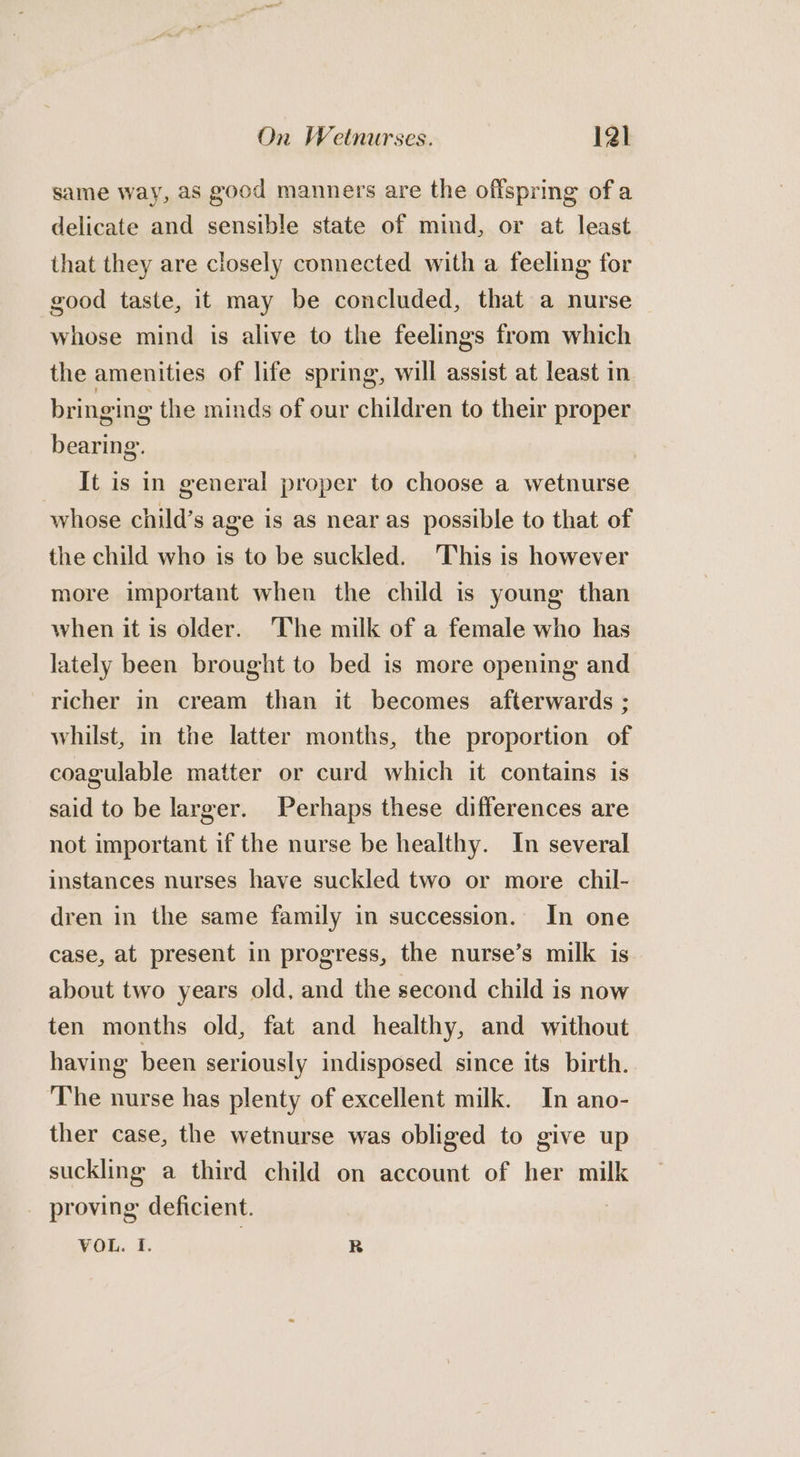 same way, as good manners are the offspring of a delicate and sensible state of mind, or at least that they are closely connected with a feeling for good taste, it may be concluded, that a nurse whose mind is alive to the feelings from which the amenities of life spring, will assist at least in bringing the minds of our children to their proper bearing. It is in general proper to choose a wetnurse whose child’s age is as near as possible to that of the child who is to be suckled. This is however more important when the child is young than when it is older. ‘The milk of a female who has lately been brought to bed is more opening and richer in cream than it becomes afterwards ; whilst, in the latter months, the proportion of coagulable matter or curd which it contains is said to be larger. Perhaps these differences are not important if the nurse be healthy. In several instances nurses have suckled two or more chil- dren in the same family in succession. In one case, at present in progress, the nurse’s milk is about two years old, and the second child is now ten months old, fat and healthy, and without having been seriously indisposed since its birth. The nurse has plenty of excellent milk. In ano- ther case, the wetnurse was obliged to give up suckling a third child on account of her milk _ proving: deficient. | VOL. I. | R