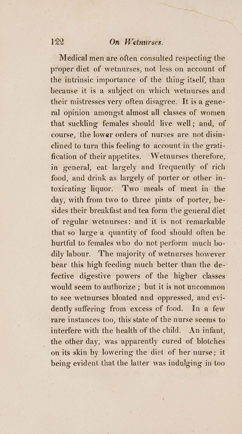 Medical men are often consulted respecting the proper diet of wetnurses, not less on account of the intrinsic importance of the thing itself, than because it is a subject on which wetnurses and their mistresses very often disagree. It is a gene- ral opinion amongst almost all classes of women that suckling females should live well; and, of course, ‘the lower orders of nurses are not disin- clined to turn this feeling to account in the grati- fication of their appetites. Wetnurses therefore, in general, eat largely and frequently of rich food, and drink as largely of porter or other in- toxicating liquor. ‘l'wo meals of meat in the day, with from two to three pints of porter, be- sides their breakfast and tea form the general diet of regular wetnurses: and it is not remarkable that so large a quantity of food should often be hurtful to females who do not perform much bo- dily labour. ‘The majority of wetnurses however bear this high feeding much better than the de- fective digestive powers of the higher classes would seem to authorize ; but it is not uncommon to see wetnurses bloated and oppressed, and evi- dently suffering from excess cf food. In a few rare instances too, this state of the nurse seems to interfere with the health of the child. An infant, the other day, was apparently cured of blotches on its skin by lowering the diet of her nurse; it being evident that the latter was indulging in too