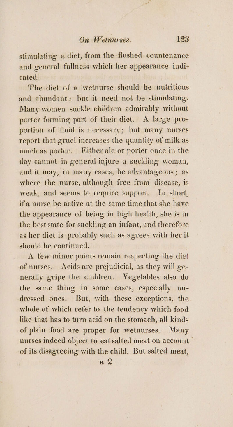 stimulating a diet, from the flushed countenance and general fullness which her appearance indi- cated. The diet of a wetnurse should be nutritious and abundant; but it need not be stimulating. Many women suckle children admirably without porter forming part of their diet. A large pro- portion of fluid is necessary; but many nurses report that gruel increases the quantity of milk as muchas porter. Either ale or porter once in the day cannot in general injure a suckling woman, and it may, in many cases, be advantageous ; as where the nurse, although free from disease, is weak, and seems to require support. In short, ifa nurse be active at the same time that she have the appearance of being in high health, she is in the best state for suckling an infant, and therefore as her diet is probably such as agrees with her it should be continued. A few minor points remain respecting the diet of nurses. Acids are prejudicial, as they will ge- nerally gripe the children. Vegetables also do the same thing in some cases, especially un- dressed ones. But, with these exceptions, the whole of which refer to the tendency which food like that has to turn acid on the stomach, all kinds of plain food are proper for wetnurses. Many nurses indeed object to eat salted meat on account of its disagreeing with the child. But salted meat, R 2