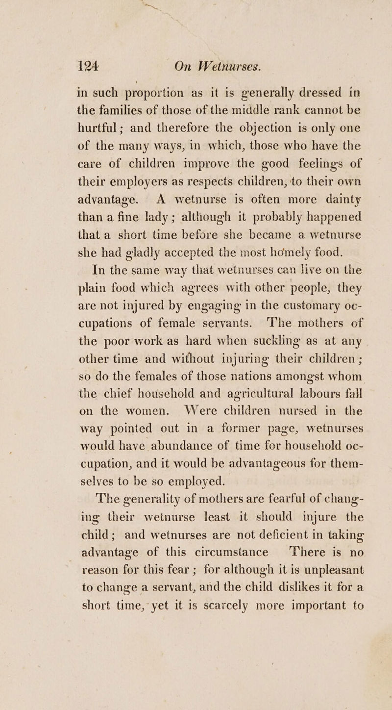 in such proportion as it is generally dressed in the families of those of the middle rank cannot be hurtful ; and therefore the objection is only one of the many ways, in which, those who have the care of children improve the good feelings of their employers as respects children, to their own advantage. A wetnurse is often more dainty than a fine lady; although it probably happened that a short time before she became a wetnurse she had gladly accepted the most homely food. In the same way that wetnurses can live on the plain food which agrees with other people, they are not injured by engaging in the customary oe- cupations of female servants. ‘The mothers of the poor work as hard when suckling as at any other time and without injuring their children ; so do the females of those nations amongst whom the chief household and agricultural labours fall on the women. Were children nursed in the way pointed out in a former page, wetnurses would have abundance of time for household oc- cupation, and it would be advantageous for them- selves to be so employed. The generality of mothers are fearful of chang- ing their wetnurse least it should imjure the child; and wetnurses are not deficient in taking advantage of this circumstance ‘There is no reason for this fear ; for although it is unpleasant to change a servant, and the child dislikes it for a short time, yet it is scarcely more important to