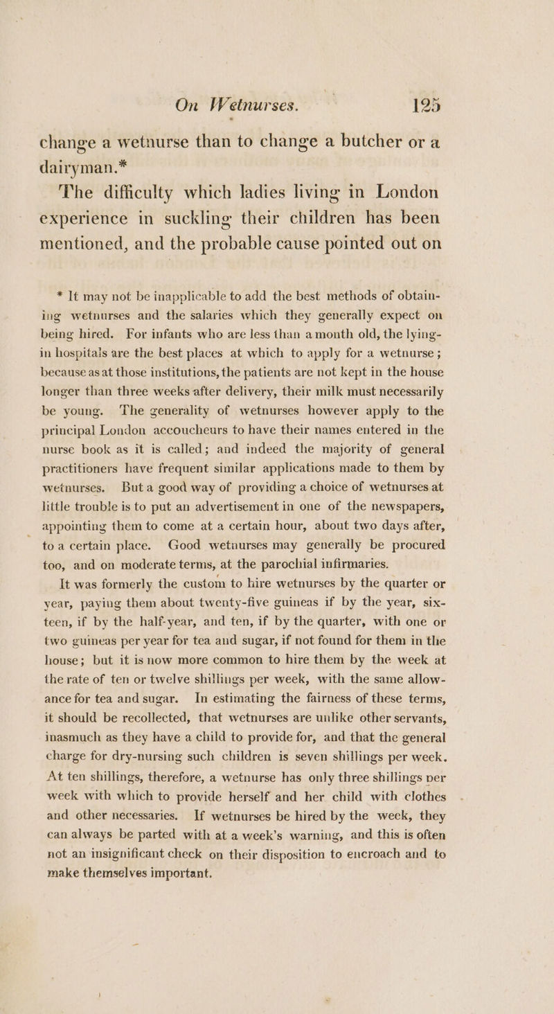 change a wetnurse than to change a butcher or a dairyman.* The difficulty which ladies living in London experience in suckling their children has been mentioned, and the probable cause pointed out on * It may not be inapplicable to add the best methods of obtain- ing wetnurses and the salaries which they generally expect on being hired. For infants who are less than a month old, the lying- in hospitais are the best places at which to apply for a wetnurse ; because as at those institutions, the patients are not kept in the house longer than three weeks after delivery, their milk must necessarily be young. ‘The generality of wetnurses however apply to the principal London accoucheurs to have their names entered in the nurse book as it is called; and indeed the majority of general practitioners have frequent similar applications made to them by wetnurses. Buta good way of providing a choice of wetnurses at little trouble is to put an advertisement in one of the newspapers, appointing them to come at a certain hour, about two days after, to a certain place. Good wetuurses may generally be procured too, and on moderate terms, at the parochial infirmaries. It was formerly the custom to hire wetnurses by the quarter or year, paying them about twenty-five guineas if by the year, six- teen, if by the half-year, and ten, if by the quarter, with one or two guineas per year for tea and sugar, if not found for them in the house; but it is mow more common to hire them by the week at the rate of ten or twelve shillings per week, with the same allow- ance for tea and sugar. In estimating the fairness of these terms, it should be recollected, that wetnurses are unlike other servants, inasmuch as they have a child to provide for, and that the general charge for dry-nursing such children is seven shillings per week. At ten shillings, therefore, a wetnurse has only three shillings per week with which to provide herself and her child with clothes and other necessaries. If wetnurses be hired by the week, they can always be parted with at a week’s warning, and this is often not an insignificant check on their disposition to encroach and to make themselves important.