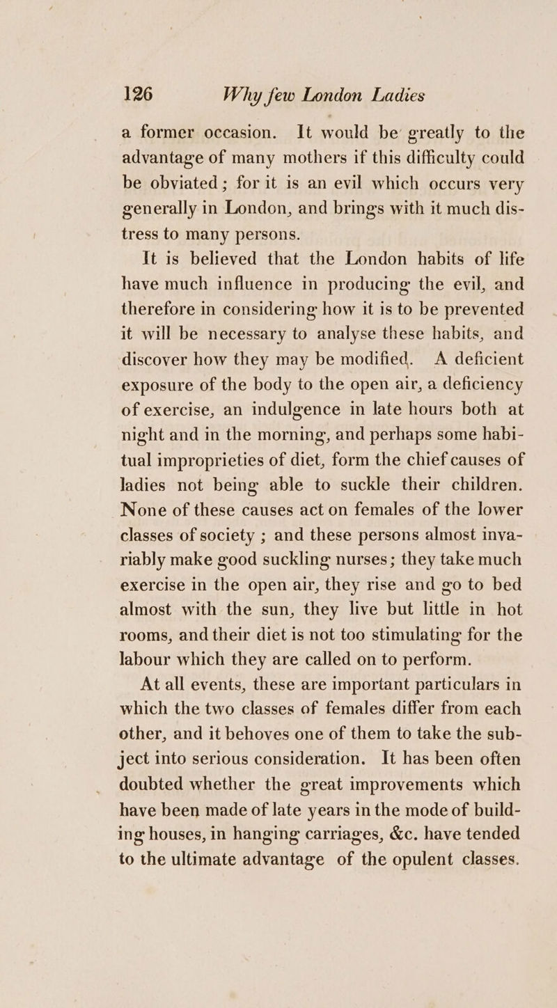 a former occasion. It would be’ greatly to the advantage of many mothers if this difficulty could be obviated ; for it is an evil which occurs very generally in London, and brings with it much dis- tress to many persons. It is believed that the London habits of life have much influence in producing the evil, and therefore in considering how it is to be prevented it will be necessary to analyse these habits, and discover how they may be modified. A deficient exposure of the body to the open air, a deficiency of exercise, an indulgence in late hours both at night and in the morning, and perhaps some habi- tual improprieties of diet, form the chief causes of Jadies not being able to suckle their children. None of these causes act on females of the lower classes of society ; and these persons almost inva- riably make good suckling nurses; they take much exercise in the open air, they rise and go to bed almost with the sun, they live but little in hot rooms, and their diet is not too stimulating for the labour which they are called on to perform. At all events, these are important particulars in which the two classes of females differ from each other, and it behoves one of them to take the sub- ject into serious consideration. It has been often doubted whether the great improvements which have been made of late years in the mode of build- ing houses, in hanging carriages, &amp;c. have tended to the ultimate advantage of the opulent classes.