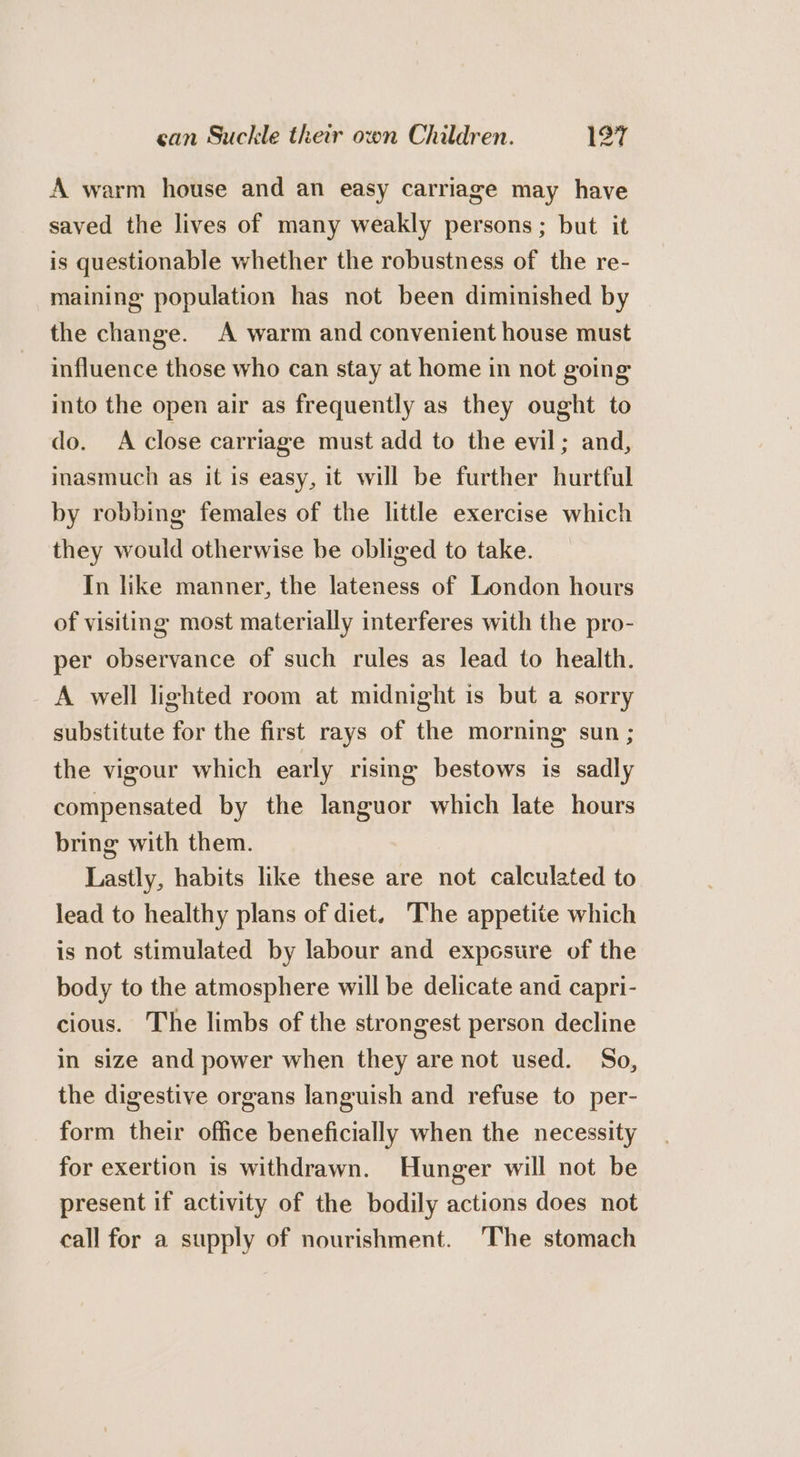 can Suckle their own Children. 197 lad A warm house and an easy carriage may have saved the lives of many weakly persons; but it is questionable whether the robustness of the re- maining population has not been diminished by the change. A warm and convenient house must influence those who can stay at home in not going into the open air as frequently as they ought to do. A close carriage must add to the evil; and, inasmuch as it is easy, it will be further hurtful by robbing females of the little exercise which they would otherwise be obliged to take. In like manner, the lateness of London hours of visiting most materially interferes with the pro- per observance of such rules as lead to health. A well lighted room at midnight is but a sorry substitute for the first rays of the morning sun ; the vigour which early rising bestows is sadly compensated by the languor which late hours bring with them. Lastly, habits like these are not calculated to lead to healthy plans of diet. The appetite which is not stimulated by labour and exposure of the body to the atmosphere will be delicate and capri- cious. The limbs of the strongest person decline in size and power when they are not used. So, the digestive organs languish and refuse to per- form their office beneficially when the necessity for exertion is withdrawn. Hunger will not be present if activity of the bodily actions does not call for a supply of nourishment. The stomach