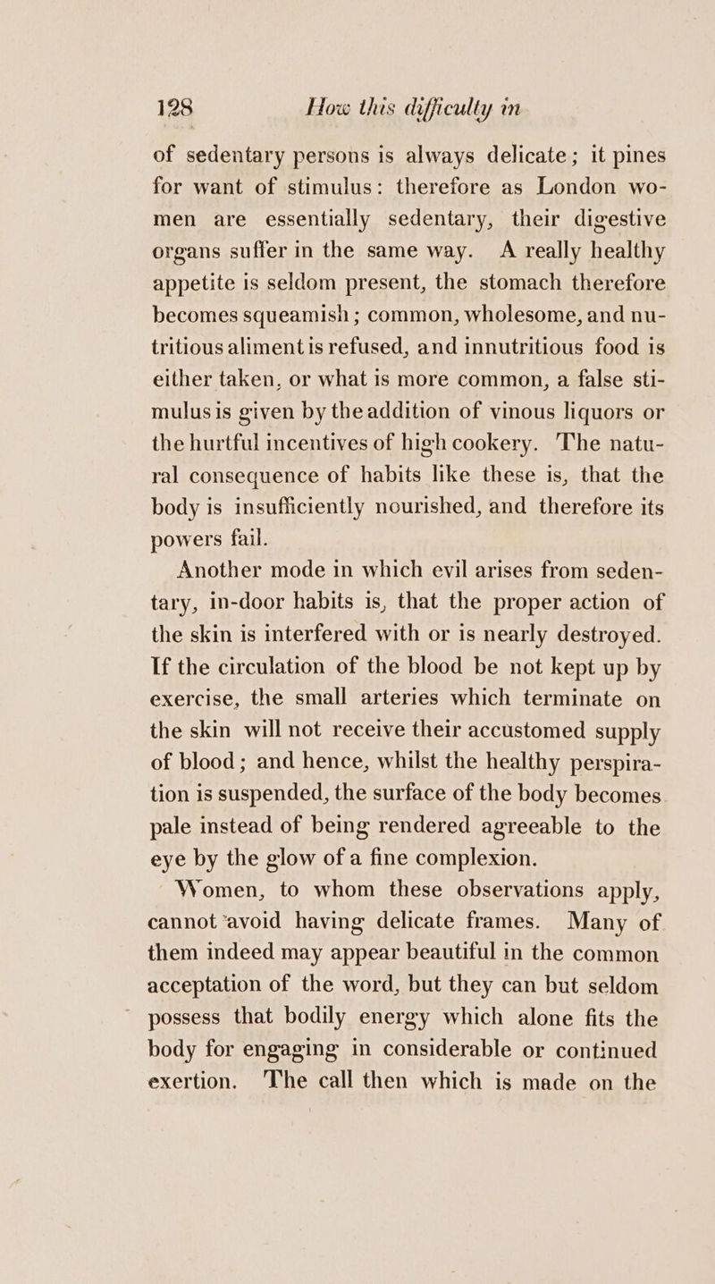 of sedentary persons is always delicate; it pines for want of stimulus: therefore as London wo- men are essentially sedentary, their digestive organs suffer in the same way. A really healthy appetite is seldom present, the stomach therefore becomes squeamish ; common, wholesome, and nu- tritious aliment is refused, and innutritious food is either taken, or what is more common, a false sti- mulusis given by the addition of vinous liquors or the hurtful incentives of high cookery. The natu- ral consequence of habits like these is, that the body is insufficiently nourished, and therefore its powers fail. Another mode in which evil arises from seden- tary, in-door habits is, that the proper action of the skin is interfered with or is nearly destroyed. If the circulation of the blood be not kept up by exercise, the small arteries which terminate on the skin will not receive their accustomed supply of blood; and hence, whilst the healthy perspira- tion is suspended, the surface of the body becomes pale instead of being rendered agreeable to the eye by the glow of a fine complexion. Women, to whom these observations apply, cannot ‘avoid having delicate frames. Many of them indeed may appear beautiful in the common acceptation of the word, but they can but seldom possess that bodily energy which alone fits the body for engaging in considerable or continued exertion. The call then which is made on the