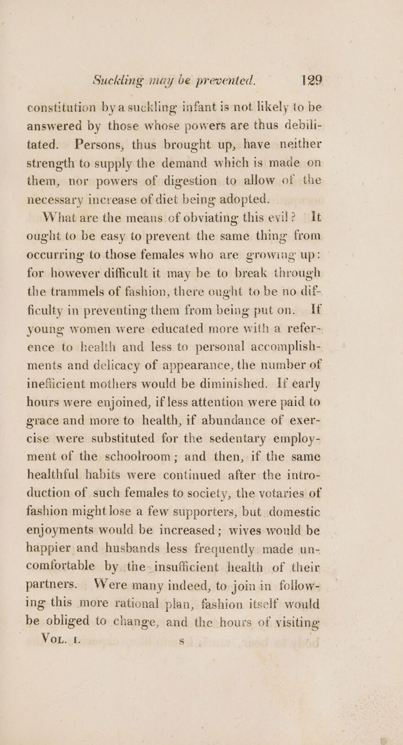constitution byasuckling infant is not likely to be answered by those whose powers are thus debili- tated. Persons, thus brought up, have neither strength to supply the demand which is made on them, nor powers of digestion to allow of the necessary increase of diet being adopted. What are the means of obviating this evil? It ought to be easy to prevent the same thing from occurring to those females who are growing up: for however difficult it may be to break through the trammels of fashion, there cught to be no dif ficulty in preventing them from being put on. Uf. young women were educated more with a refer-. ence to health and less to personal accomplish- ments and delicacy of appearance, the number of inefiicient mothers would be diminished. If early hours were enjoined, if less attention were paid to grace and more to health, if abundance of exer- cise were substituted for the sedentary employ- ment of the schoolroom; and then, if the same healthful habits were continued after the intro- duction of such females to society, the votaries of fashion might lose a few supporters, but domestic enjoyments would be increased; wives would be happier and husbands less frequently made un- comiortable by the insufficient health of their partners. Were many indeed, to join in follow- ing this more rational plan, fashion itself would be obliged to change, and the hours of visiting | (AN Oho 8 |