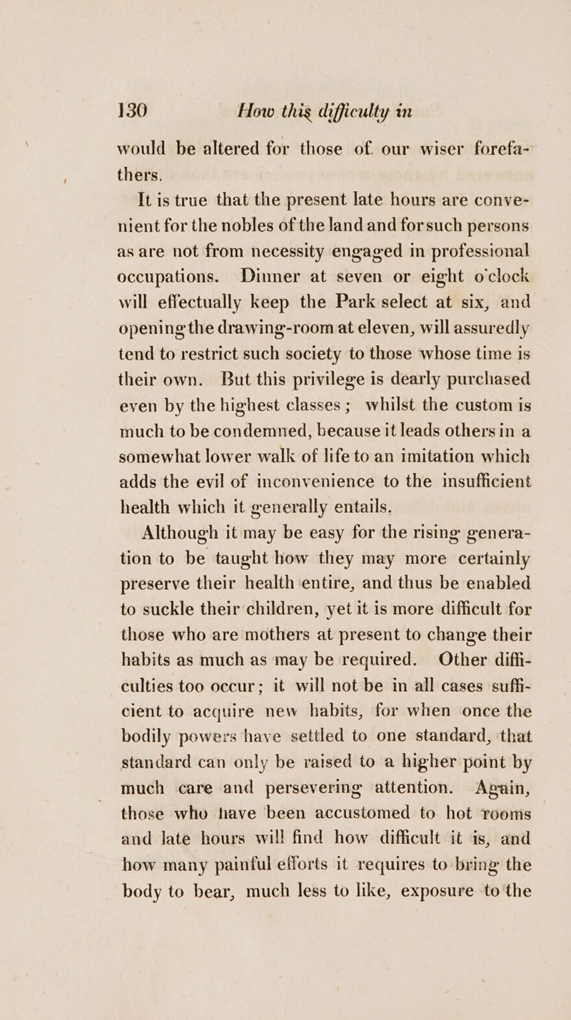 would be altered for those of. our wiser forefa- thers. It is true that the present late hours are conve- nient for the nobles of the land and forsuch persons as are not from necessity engaged in professional occupations. Dinner at seven or eight o'clock will effectually keep the Park select at six, and opening the drawing-room at eleven, will assuredly tend to restrict such society to those whose time is their own. But this privilege is dearly purchased even by the highest classes ;_ whilst the custom is much to be condemned, because it leads others in a somewhat lower walk of life to an imitation which adds the evil of inconvenience to the insufficient health which it generally entails. Although it may be easy for the rising genera- tion to be taught how they may more certainly preserve their health entire, and thus be enabled to suckle their children, yet it is more difficult for those who are mothers at present to change their habits as much as may be required. Other diffi- culties too occur; it will not be in all cases suffi- cient to acquire new habits, for when once the bodily powers have settled to one standard, that standard can only be raised to a higher point by much care and persevering attention. Aguin, those who have been accustomed to het rooms and late hours wil! find how difficult it is, and how many painful efforts it requires to bring the body to bear, much less to like, exposure to the