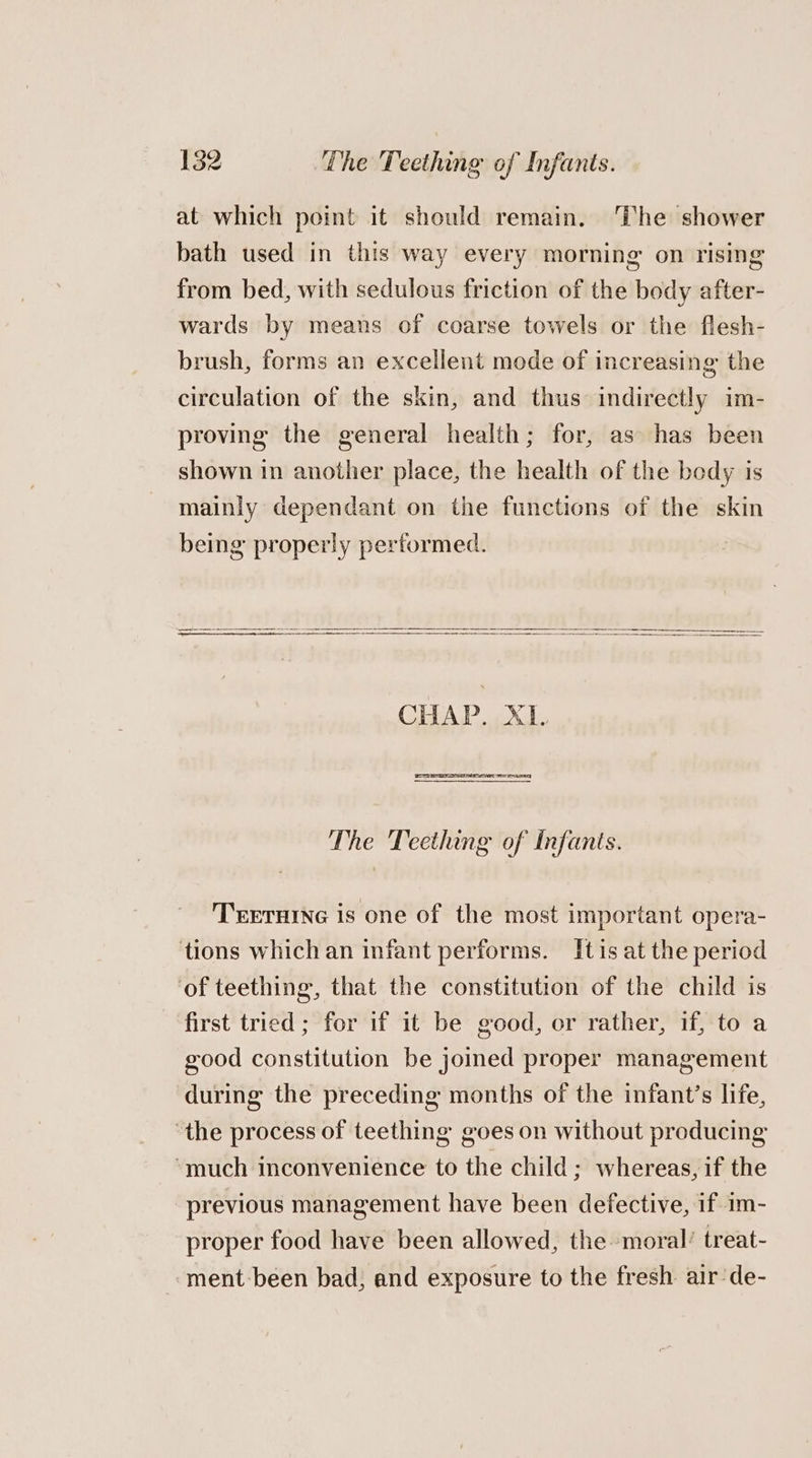 at which point it should remain. ‘The shower bath used in this way every morning on rising from bed, with sedulous friction of the body after- wards by means of coarse towels or the flesh- brush, forms an excellent mode of increasing the circulation of the skin, and thus indirectly im- proving the general health; for, as has been shown in another place, the health of the body is mainiy dependant on the functions of the skin being properly pertormed. CHAP. XL. The Teething of Infants. TEETHING is one of the most important opera- tions which an infant performs. Itis at the period ‘of teething, that the constitution of the child is first tried; for if it be good, or rather, if, to a good constitution be joined proper management during the preceding months of the infant’s life, ‘the process of teething goes on without producing “much inconvenience to the child; whereas, if the previous management have been defective, if im- proper food have been allowed, the moral’ treat- ment:been bad, and exposure to the fresh air de-