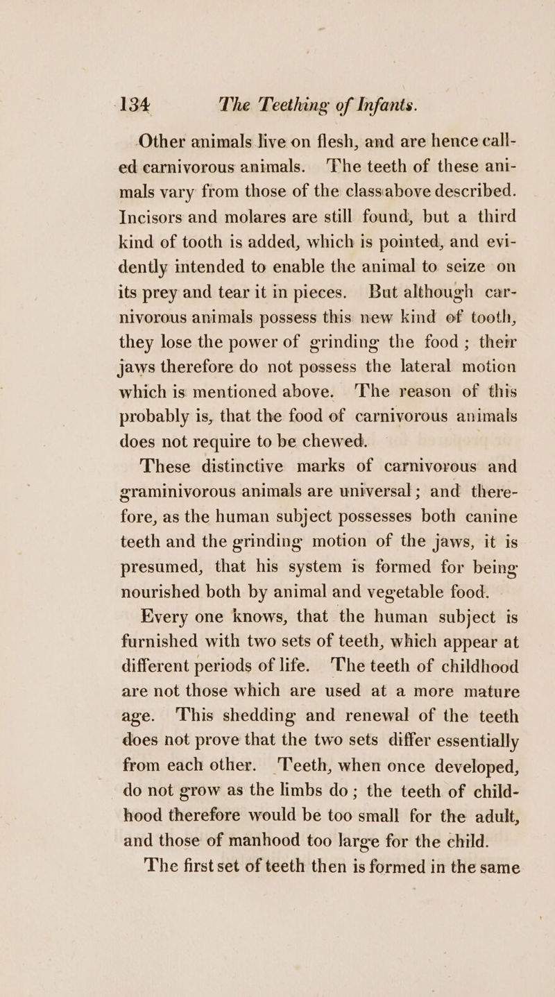 Other animals live on flesh, and are hence call- ed carnivorous animals. ‘The teeth of these ani- mals vary from those of the class:iabove described. Incisors and molares are still found, but a third kind of tooth is added, which is pointed, and evi- dently intended to enable the animal to seize on its prey and tear it in pieces. But although car- nivorous animals possess this new kind of tooth, they lose the power of grinding the food ; their jaws therefore do not possess the lateral motion which is mentioned above. ‘The reason of this probably is, that the food of carnivorous animals does not require to be chewed. These distinctive marks of carnivorous and graminivorous animals are universal ; and there- fore, as the human subject possesses both canine teeth and the grinding motion of the jaws, it is presumed, that his system is formed for being nourished both by animal and vegetable food. Every one knows, that the human subject is furnished with two sets of teeth, which appear at different periods of life. The teeth of childhood are not those which are used at a more mature age. This shedding and renewal of the teeth does not prove that the two sets differ essentially from each other. Teeth, when once developed, do not grow as the limbs do; the teeth of child- hood therefore would be too small for the adult, and those of manhood too large for the child. The first set of teeth then is formed in the same