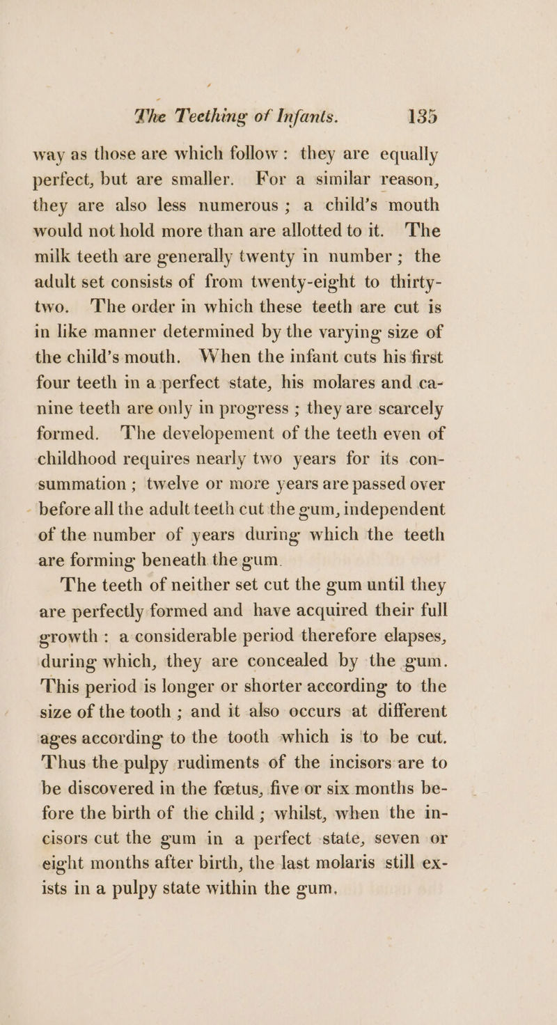 way as those are which follow: they are equally perfect, but are smaller. For a similar reason, they are also less numerous ; a child’s mouth would not hold more than are allotted to it. The milk teeth are generally twenty in number ; the adult set consists of from twenty-eight to thirty- two. The order in which these teeth are cut is in like manner determined by the varying size of the child’s mouth. When the infant cuts his first four teeth in a perfect state, his molares and ca- nine teeth are only in progress ; they are scarcely formed. The developement of the teeth even of childhood requires nearly two years for its con- summation ; twelve or more years are passed over - before all the adult teeth cut the gum, independent of the number of years during which the teeth are forming beneath the gum. The teeth of neither set cut the gum until they are perfectly formed and have acquired their full growth : a considerable period therefore elapses, during which, they are concealed by the gum. This period is longer or shorter according to the size of the tooth ; and it also occurs at different ages according to the tooth which is ‘to be cut. Thus the pulpy rudiments of the incisors are to be discovered in the fcetus, five or six months be- fore the birth of the child ; whilst, when the in- cisors cut the gum in a perfect state, seven or eight months after birth, the last molaris still ex- ists in a pulpy state within the gum,