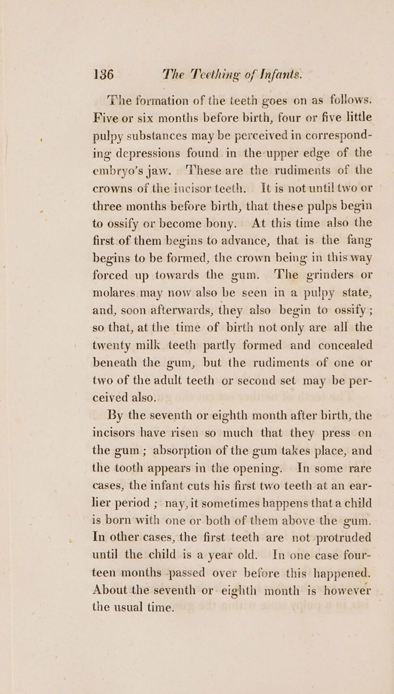 The formation of the teeth goes on as follows. Five or six months before birth, four or five little pulpy substances may be perceived in correspond- ing depressions found in the upper edge of the embryo’s jaw. ‘These are the rudiments of the crowns of the incisor teeth. It is not until two or three months before birth, that these pulps begin to ossify or become bony. At this time also the first-of them begins to advance, that is the fang begins to be formed, the crown being in this way forced up towards the gum. ‘The grinders or molares may now also be seen in a pulpy state, and, soon afterwards, they also begin to ossify ; so that, at the time of birth not only are all the twenty milk teeth partly formed and concealed beneath the gum, but the rudiments of one or two of the adult teeth or second set may be per- ceived also.. By the seventh or eighth month after birth, the incisors have risen so much that they press on the gum ; absorption of the gum takes place, and the tooth appears in the opening. In some rare cases, the infant cuts his first two teeth at an ear- lier period ; nay, it sometimes happens that a child is born'with one or. both of them above the gum. In other cases, the first teeth are not protruded until the child is a year old. In one case four- teen months -passed over before this happened. About the seventh or- eighth month is however the usual time.
