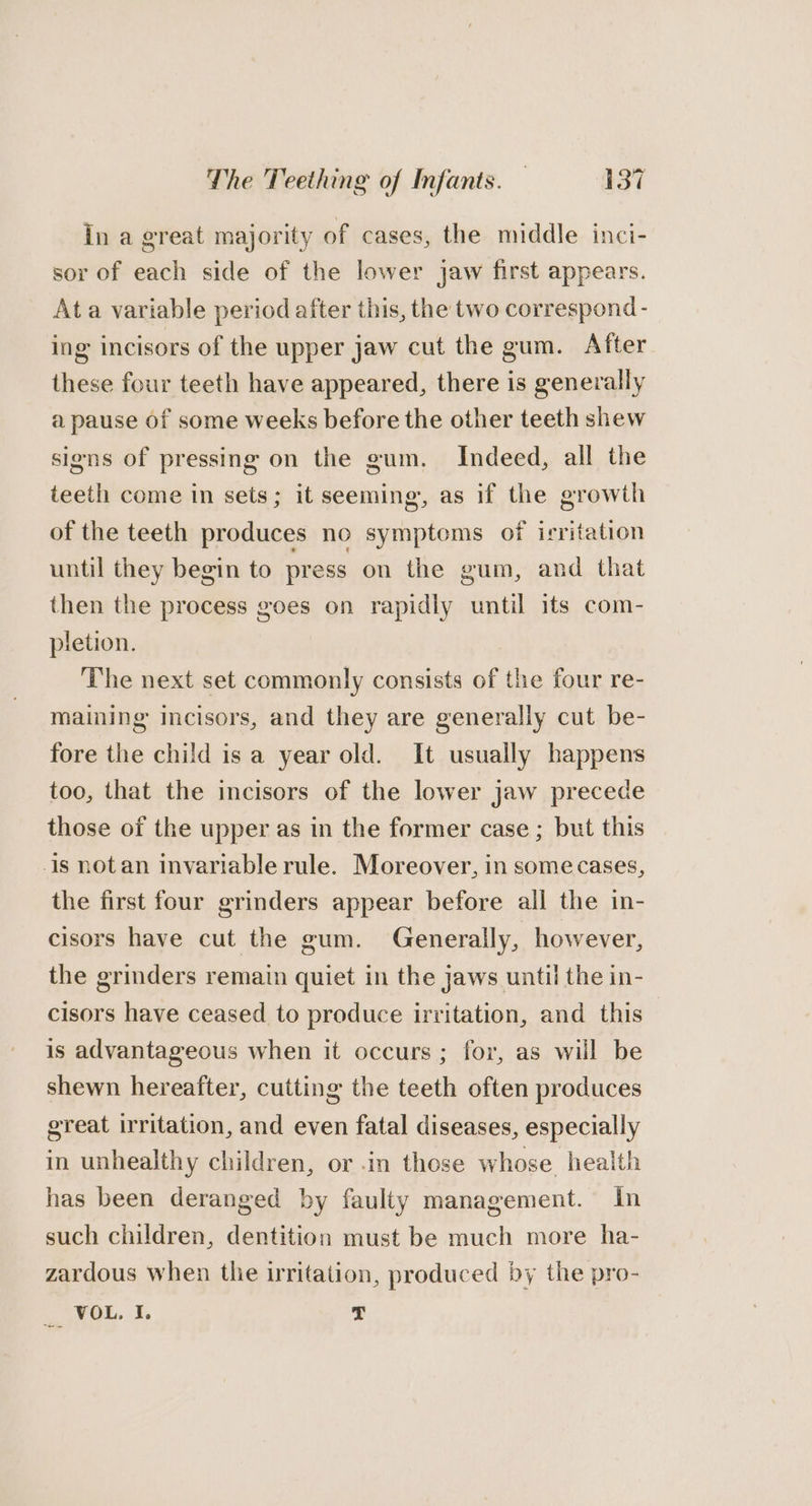 In a great majority of cases, the middle inci- sor of each side of the lower jaw first appears. Ata variable period after this, the two correspond- ing incisors of the upper jaw cut the gum. After these four teeth have appeared, there is generally a pause of some weeks before the other teeth shew signs of pressing on the gum. Indeed, all the teeth come in sets; it seeming, as if the growth of the teeth produces no symptoms of irritation until they begin to press on the gum, and that then the process goes on rapidly until its com- pletion. The next set commonly consists of the four re- maining incisors, and they are generally cut be- fore the child is a year old. It usually happens too, that the incisors of the lower jaw precede those of the upper as in the former case ; but this is notan invariable rule. Moreover, in somecases, the first four grinders appear before all the in- cisors have cut the gum. Generally, however, the grinders remain quiet in the jaws until the in- cisors have ceased to produce irritation, and this is advantageous when it occurs; for, as will be shewn hereafter, cutting the teeth often produces great irritation, and even fatal diseases, especially in unhealthy children, or in those whose health has been deranged by faulty management. In such children, dentition must be much more ha- zardous when thie irritation, produced by the pro- _. YOu. I. 7