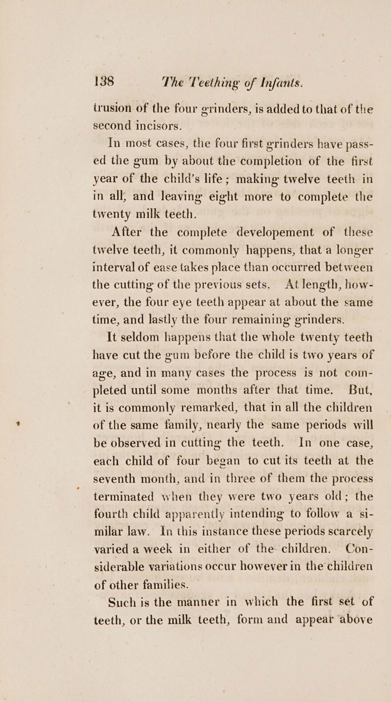 irusion of the four erinders, is added to that of the second incisors. In most cases, the four first grinders have pass- ed the gum by about the completion of the first year of the child’s life; making twelve teeth in in all, and leaving eight more to complete the twenty milk teeth. After the complete developement of these twelve teeth, it commonly happens, that a longer interval of ease takes place than occurred between the cutting of the previous sets. At length, how- ever, the four eye teeth appear at about the same time, and lastly the four remaining grinders. It seldom happens that the whole twenty teeth have cut the gum before the child is two years of age, and in many cases the process is not com- pleted until some months after that time. But, it is commonly remarked, that in all the children of the same family, nearly the same periods will be observed in cutting the teeth. In one case, each child of four began to cut its teeth at the seventh month, and in three of them the process terminated when they were two years old; the fourth child apparently intending to follow a si- milar law. In this instance these periods scarcely varied a week in either of the children. Con- siderable variations occur however in the children of other families. Such is the manner in which the first set of teeth, or the milk teeth, form and appear ‘above