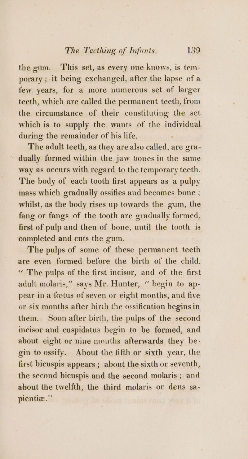 the gum. This set, as every one knows, is tem- porary ; it being exchanged, after the lapse of a few years, for a more numerous set of larger teeth, which are called the permanent teeth, from the circumstance of their constituting the set which is to supply the wants of the individual during the remainder of his life. The adult teeth, as they are also called, are era- ~ dually formed within the jaw bones in the same way as occurs with regard to the temporary teeth. The body of each tooth first appears as a pulpy ~ mass which gradually ossifies and becomes bone ; whilst, as the body rises up towards the gum, the fang or fangs of the tooth are gradually formed, first of pulp and then of bone, until the tooth 1s completed and cuts the gum. The pulps of some of these permanent teeth are even formed betore the birth of the child. “ 'The pulps of the first incisor, and of the first &gt; adult molaris,” says Mr. Hunter, “ begin to ap- pear in a foetus of seven or eight months, and five or six months after birth the ossification begins in them. Soon after birth, the pulps of the second incisor and cuspidatus begin to be formed, and about eight or nine months afterwards they be- gin to ossify. About the fifth or sixth year, the first bicuspis appears ; about the sixth or seventh, the second bicuspis and the second molaris ; and about the twelfth, the third molaris or dens sa- pientiz.”’