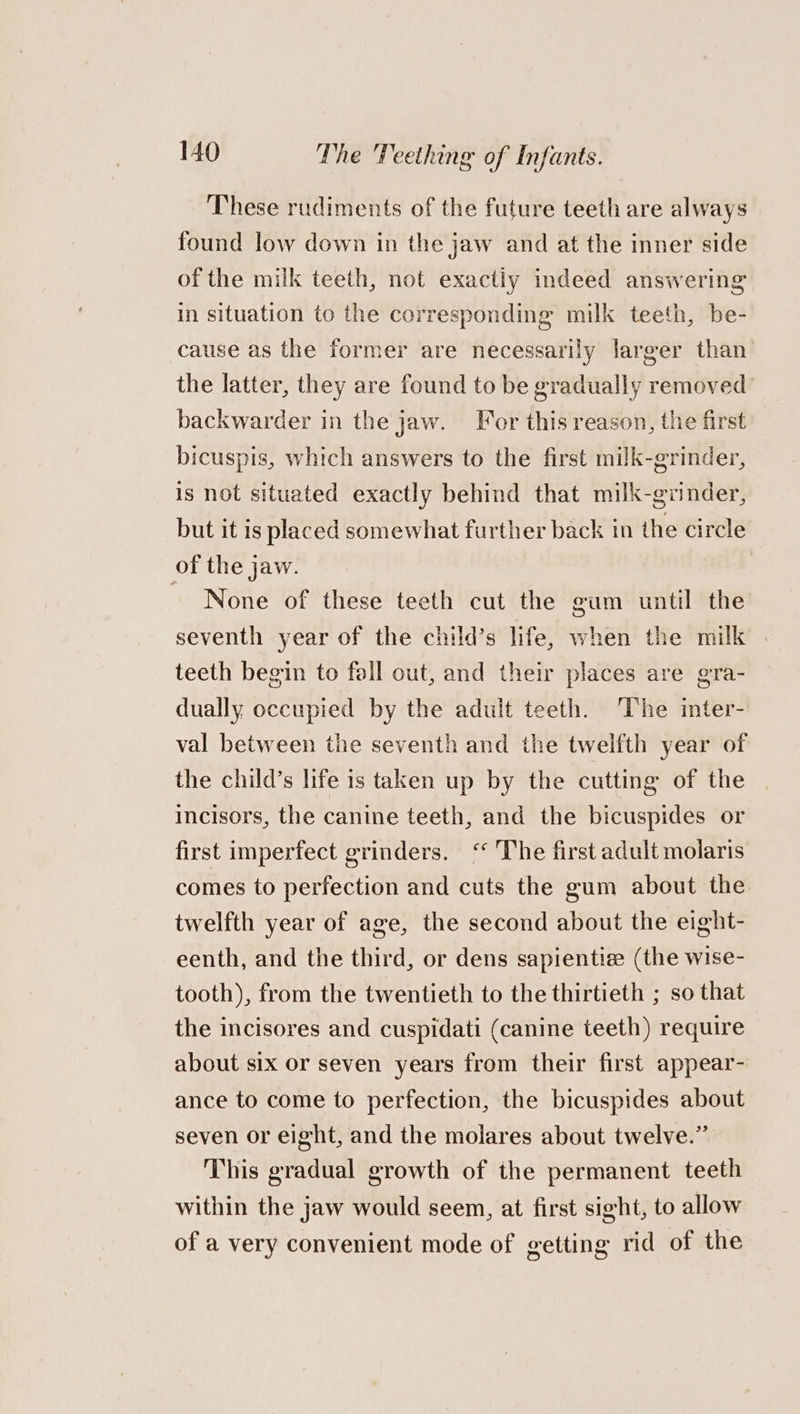 These rudiments of the future teeth are always found low down in the jaw and at the inner side of the milk teeth, not exactly indeed answering in situation to the corresponding milk teeth, be- cause as the former are necessarily larger than’ the latter, they are found to be gradually removed’ backwarder in the jaw. For this reason, the first bicuspis, which answers to the first milk-grinder, is not situated exactly behind that milk-grinder, but it is placed somewhat further back in the circle of the jaw. ~ None of these teeth cut the gum until the seventh year of the child’s life, when the milk . teeth begin to fall out, and their places are gra- dually occupied by the adult teeth. The inter- val between the seventh and the twelfth year of the child’s life is taken up by the cutting of the incisors, the canine teeth, and the bicuspides or first imperfect grinders. ‘“ The first adult molaris comes to perfection and cuts the gum about the twelfth year of age, the second about the eight- eenth, and the third, or dens sapientiz (the wise- tooth), from the twentieth to the thirtieth ; so that the incisores and cuspidati (canine teeth) require about six or seven years from their first appear- ance to come to perfection, the bicuspides about seven or eight, and the molares about twelve.” This gradual growth of the permanent teeth within the jaw would seem, at first sight, to allow of a very convenient mode of getting rid of the