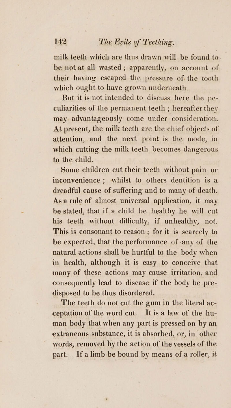 milk teeth which are thus drawn will be found to. be not at all wasted ; apparently, on account of their having escaped the pressure of. the tooth which ought to have grown underneath. But it is not intended to discuss here the pe- culiarities of the permanent teeth ; hereafter they may advantageously come under consideration. At present, the milk teeth are the chief objects of attention, and the next point is the mode, in which cutting the milk teeth becomes dangerous to the child. Some children cut their teeth without pain or inconvenience ; whilst to others dentition is a dreadful cause of suffering and to many of death. Asarule of almost universal application, it may be stated, that if a child be healthy he will cut his teeth without difficulty, if unhealthy, not. This is consonant to reason ; for it is scarcely to be expected, that the performance of any of the natural actions shall be hurtful to the body when in health, although it is easy to conceive that many of these actions may cause irritation, and consequently lead to disease if the body be pre- disposed to be thus disordered. | The teeth do not cut the gum in the literal ac- ceptation of the word cut. Itis a law of the hu- man body that when any part is pressed on by an extraneous substance, it is absorbed, or, in other words, removed by the action of the vessels of the part. Ifa limb be bound by means of a roller, it