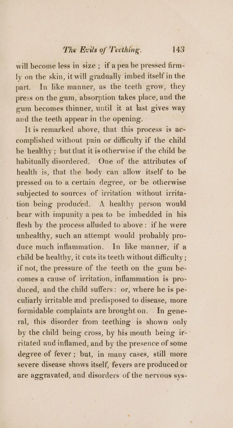 will become less in size ; if a pea be pressed firm- ly on the skin, it will gradually imbed itself in the part. In like manner, as the teeth grow, they press on the gum, absorption takes place, and the eum becomes thinner, until it at last gives way and the teeth appear in the opening. It is remarked above, that this process is ac- complished without pain or difficulty if the child be healthy ; but that it is otherwise if the child be habitually disordered. One of the attributes of health is, that the body can allow itself to be pressed on to a certain degree, or be otherwise subjected to sources of irritation without irrita- tion being produced. A healthy person would bear with impunity a pea to be imbedded in his flesh by the process alluded to above: if he were unhealthy, such an attempt would probably pro- duce much inflammation. in like manner, if a child be healthy, it cuts its teeth without difficulty ; if not, the pressure of the teeth on the gum be- comes a cause of irritation, inflammation is pro- duced, and the child suffers: or, where he is pe- culiarly irritable and predisposed to disease, more formidable complaints are brought on. In gene- ral, this disorder from teething is shown only by the child being cross, by his mouth being ir-- ritated and inflamed, and by the presence of some degree of fever ; but, in many cases, still more severe disease shows itself, fevers are produced or are aggravated, and disorders of the nervous sys-