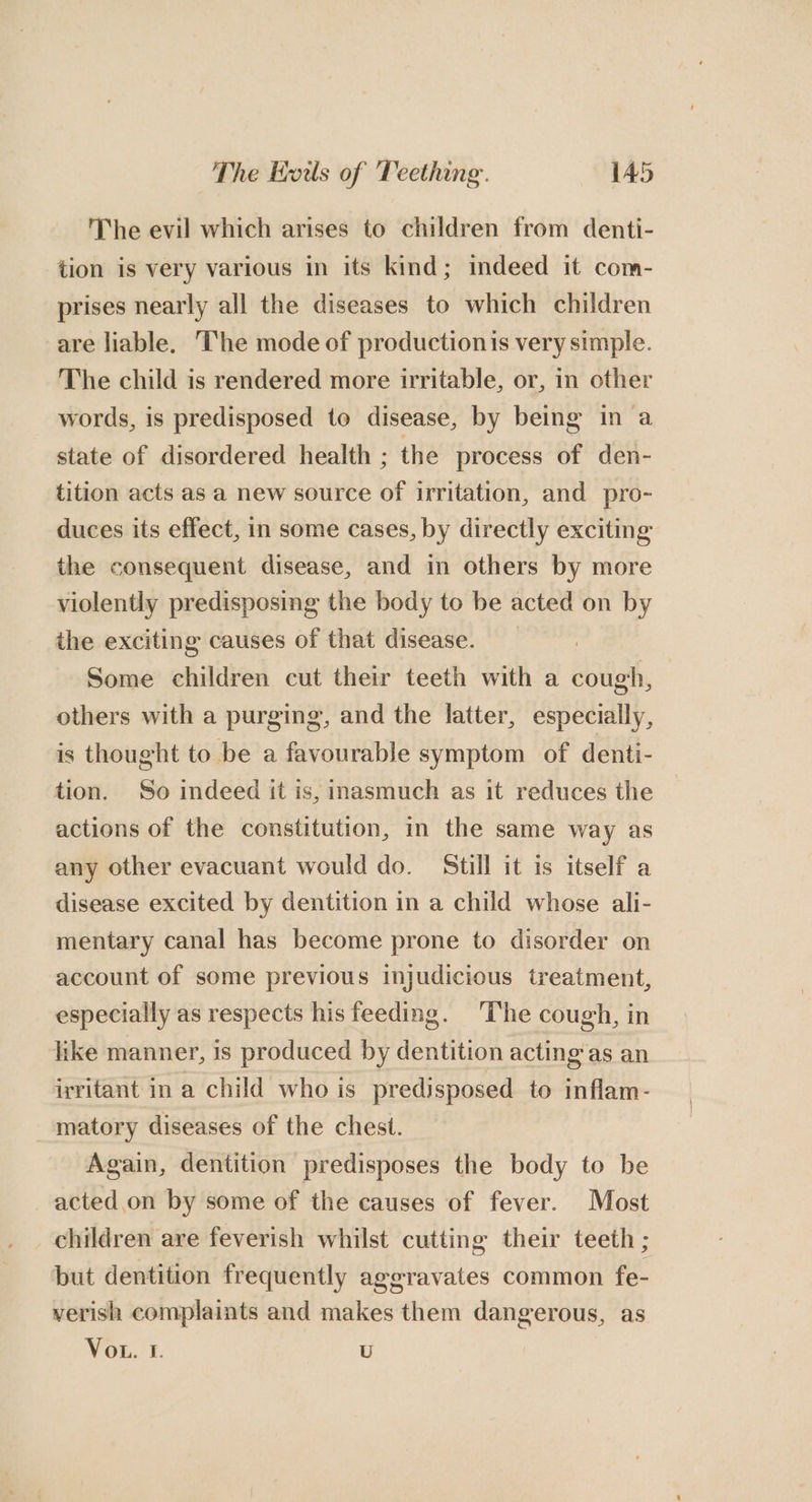 The evil which arises to children from denti- tion is very various in its kind; indeed it com- prises nearly all the diseases to which children are liable. The mode of productionis very simple. The child is rendered more irritable, or, in other words, is predisposed to disease, by being in a state of disordered health ; the process of den- tition acts as a new source of irritation, and pro- duces its effect, in some cases, by directly exciting the consequent disease, and in others by more violently predisposing the body to be acted on by the exciting causes of that disease. : Some children cut their teeth with a cough, others with a purging, and the latter, especially, is thought to be a favourable symptom of denti- tion. So indeed it is, inasmuch as it reduces the actions of the constitution, in the same way as any other evacuant would do. Still it is itself a disease excited by dentition in a child whose ali- mentary canal has become prone to disorder on account of some previous injudicious treatment, especially as respects his feeding. ‘The cough, in like manner, is produced by dentition acting‘as an irritant in a child who is predisposed to inflam- matory diseases of the chest. Again, dentition predisposes the body to be acted.on by some of the causes of fever. Most children are feverish whilst cutting their teeth ; but dentition frequently aggravates common fe- verish complaints and makes them dangerous, as VoL. I. U