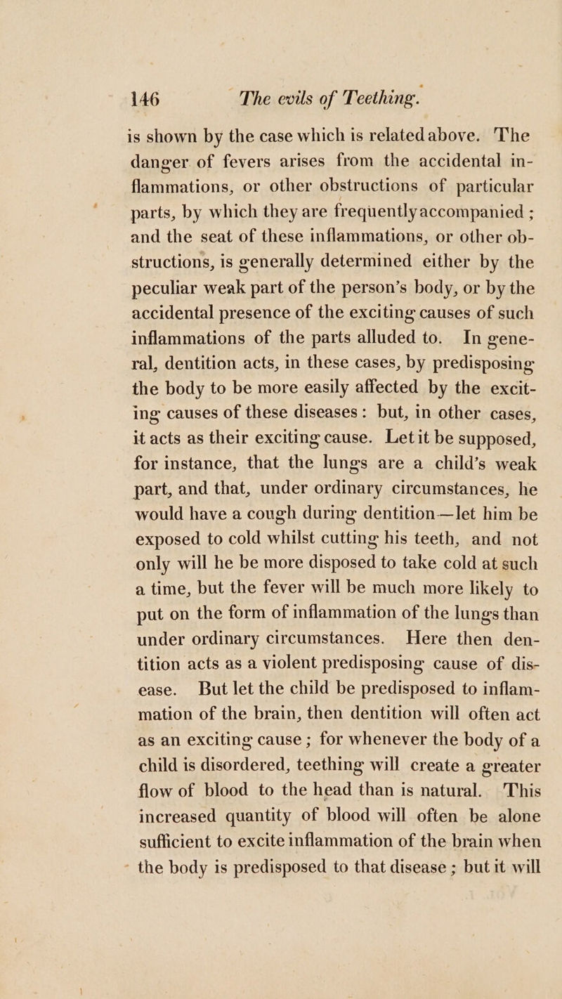 is shown by the case which is relatedabove. The danger of fevers arises from the accidental in- flammations, or other obstructions of particular parts, by which they are frequently accompanied ; and the seat of these inflammations, or other ob- structions, is generally determined either by the peculiar weak part of the person’s body, or by the accidental presence of the exciting causes of such inflammations of the parts alluded to. In gene- ral, dentition acts, in these cases, by predisposing the body to be more easily affected by the excit- ing causes of these diseases: but, in other cases, it acts as their exciting cause. Letit be supposed, for instance, that the lungs are a child’s weak part, and that, under ordinary circumstances, he would have a cough during dentition—let him be exposed to cold whilst cutting his teeth, and not only will he be more disposed to take cold at such a time, but the fever will be much more likely to put on the form of inflammation of the lungs than under ordinary circumstances. Here then den- tition acts as a violent predisposing cause of dis- ease. But let the child be predisposed to inflam- mation of the brain, then dentition will often act as an exciting cause ; for whenever the body of a child is disordered, teething will create a greater flow of blood to the head than is natural. This increased quantity of blood will often be alone sufficient to excite inflammation of the brain when ’ the body is predisposed to that disease ; but it will