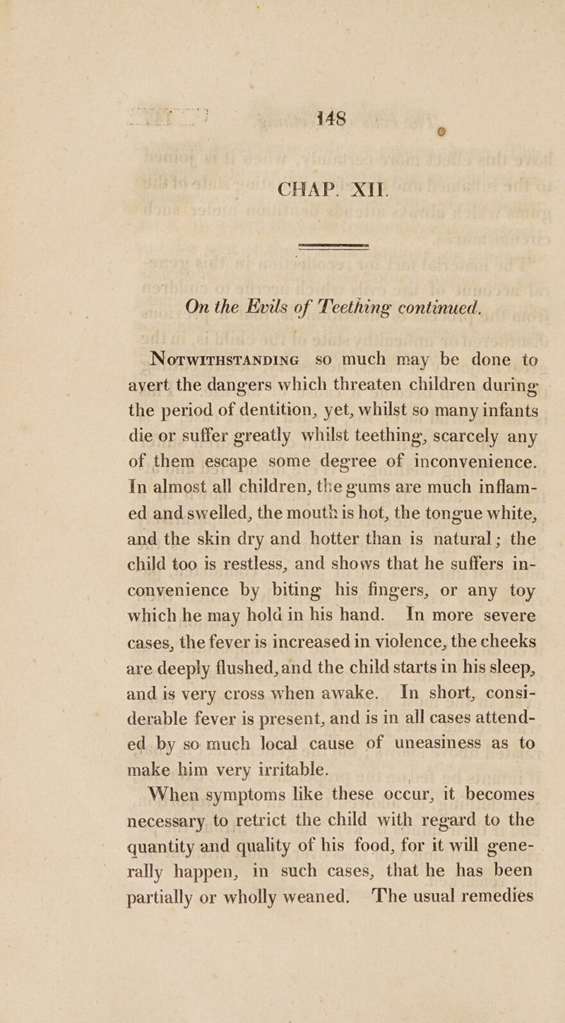 CHAP. XII. On the Evils of Teething continued. NotwitHsTANDING so much may be done to avert the dangers which threaten children during the period of dentition, yet, whilst so many infants die or suffer greatly whilst teething, scarcely any of them escape some degree of inconvenience. In almost all children, the gums are much inflam- ed and swelled, the mouth is hot, the tongue white, and the skin dry and hotter than is natural; the child too is restless, and shows that he suffers in- convenience by biting his fingers, or any toy which he may hold in his hand. In more severe cases, the fever is increased in violence, the cheeks are deeply flushed, and the child starts in his sleep, and is very cross when awake. In short, consi- derable fever is present, and is in all cases attend- ed by so much local cause of uneasiness as to make him very irritable. | When symptoms like these occur, it becomes necessary to retrict the child with regard to the quantity and quality of his food, for it will gene- rally happen, in such cases, that he has been partially or wholly weaned. ‘The usual remedies