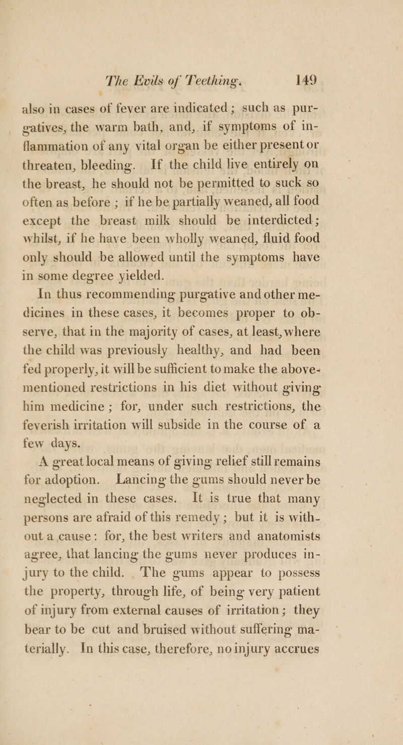 also in cases of fever are indicated ; such as pur- gatives, the warm bath, and, if symptoms of in- flammation of any vital organ be either present or threaten, bleeding. If the child live entirely on the breast, he should not be permitted to suck so often as before ; if he be partially weaned, all food except the breast milk should be interdicted ; whilst, if he have been wholly weaned, fluid food only should be allowed until the symptoms have in some degree yielded. __ In thus recommending purgative and other me- dicines in these cases, it becomes proper to ob- serve, that in the majority of cases, at least, where the child was previously healthy, and had been fed properly, it will be sufficient to make the above- mentioned restrictions in his diet without giving him medicine ; for, under such restrictions, the feverish irritation will subside in the course of a few days. A great local means of giving relief still remains for adoption. Lancing the gums should never be neglected in these cases. It is true that many persons are afraid of this remedy ; but it is with- out a cause: for, the best writers and anatomists agree, that lancing the gums never produces in- jury to the child. _T’he gums appear to possess the property, through life, of being very patient of injury from external causes of irritation; they bear to be cut and bruised without suffering ma- terially. In this case, therefore, no injury accrues