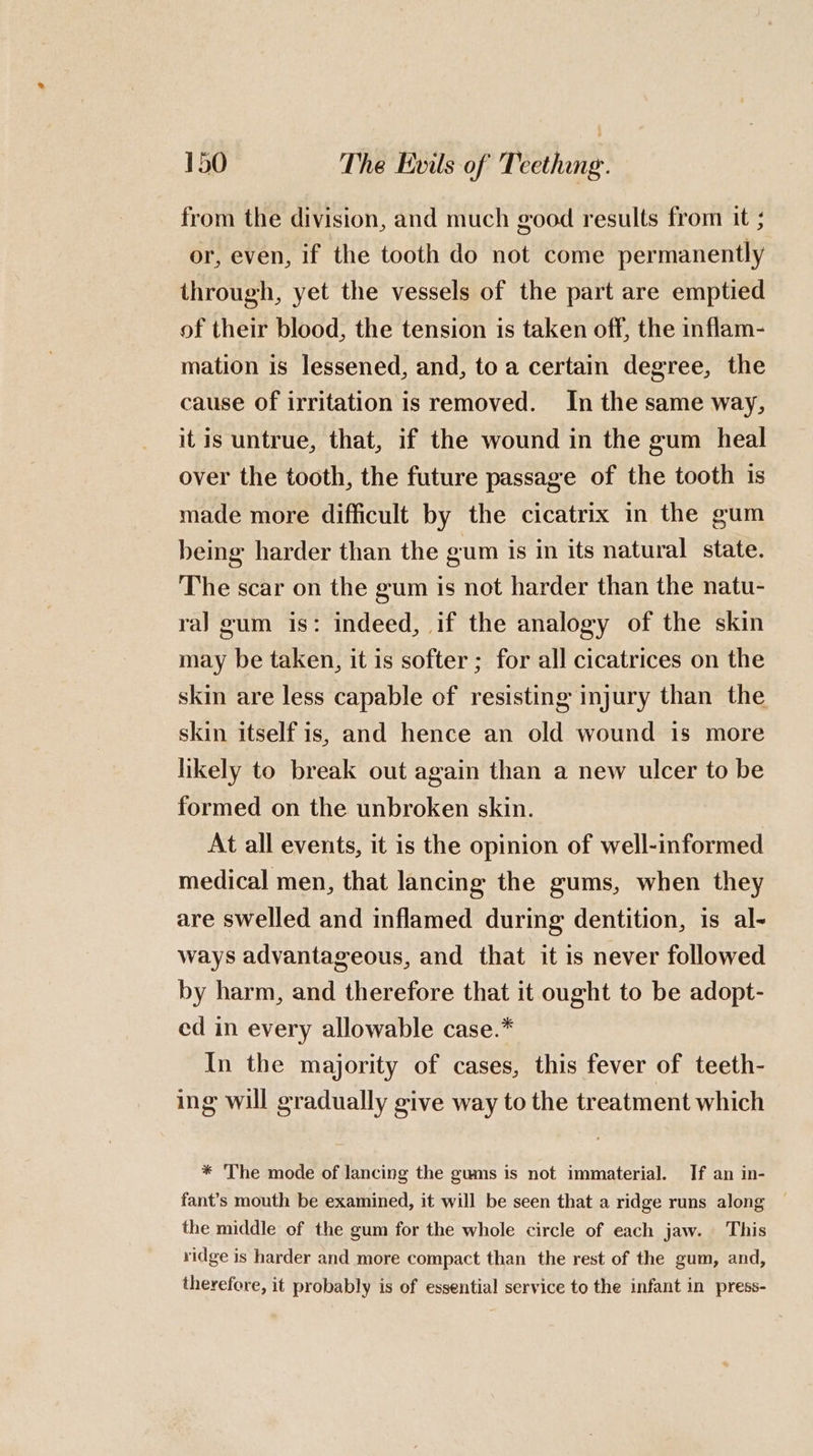 from the division, and much good results from it ; or, even, if the tooth do not come permanently through, yet the vessels of the part are emptied of their blood, the tension is taken off, the inflam- mation is lessened, and, to a certain degree, the cause of irritation is removed. In the same way, it is untrue, that, if the wound in the gum heal over the tooth, the future passage of the tooth is made more difficult by the cicatrix in the gum being harder than the gum is in its natural state. The scar on the gum is not harder than the natu- ral gum is: indeed, if the analogy of the skin may be taken, it is softer; for all cicatrices on the skin are less capable of resisting injury than the skin itself is, and hence an old wound 1s more likely to break out again than a new ulcer to be formed on the unbroken skin. At all events, it is the opinion of well-informed medical men, that lancing the gums, when they are swelled and inflamed during dentition, is al- ways advantageous, and that it is never followed by harm, and therefore that it ought to be adopt- ed in every allowable case.* In the majority of cases, this fever of teeth- ing will gradually give way to the treatment which * The mode of lancing the gums is not immaterial. If an in- fant’s mouth be examined, it will be seen that a ridge runs along ~ the middle of the gum for the whole circle of each jaw. This ridge is harder and more compact than the rest of the gum, and, therefore, it probably is of essential service to the infant in press-