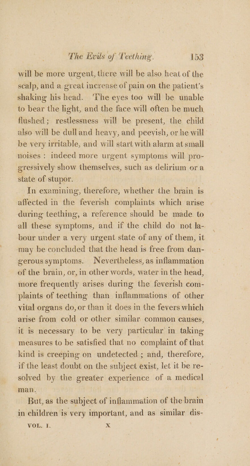will be more urgent, there will be also heat of the scalp, and a great increase of pain on the patient’s shaking his head. ‘The eyes too will be unable to bear the light, and the face will often be much flushed; restlessness will be present, the child also will be dulland heavy, and peevish, or he will be very irritable, and will start with alarm at small noises : indeed more urgent symptoms will pro- gressively show themselves, such as delirium ora state of stupor. | In examining, therefore, whether the brain is affected in the feverish complaints which arise during teething, a reference should be made to all these symptoms, and if the child do not la- bour under a very urgent state of any of them, it may be concluded that the head is free from dan- gerous symptoms. Nevertheless, as inflammation of the brain, or, in other words, water in the head, more frequently arises during the feverish com- plaints of teething than inflammations of other vital organs do, or than it does im the fevers which arise from cold or other similar common causes, it is necessary to be very particular in taking measures to be satisfied that no complaint of that kind is creeping on undetected ; and, therefore, if the least doubt on the subject exist, let it be re- — solved by the greater experience of a medical man. But, as the subject of inflammation of the brain | in children is very important, and as similar dis- VOL. I. x