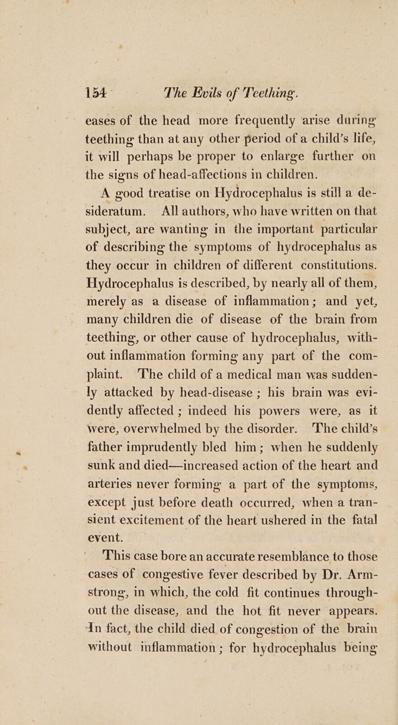 eases of the head more frequently arise during teething than at any other period of a child’s life, it will perhaps be proper to enlarge further on the signs of head-affections in children. A good treatise on Hydrocephalus is still a de- sideratum. All authors, who have written on that subject, are wanting in the important particular of describing the symptoms of hydrocephalus as they occur in children of different constitutions. Hydrocephalus is described, by nearly all of them, merely as a disease of inflammation; and yet, many children die of disease of the brain from teething, or other cause of hydrocephalus, with- out inflammation forming any part of the com- plaint. The child of a medical man was sudden- ly attacked by head-disease ; his brain was evi- dently affected ; indeed his powers were, as it were, overwhelmed by the disorder. ‘The child’s father imprudently bled him; when he suddenly sunk and died—increased action of the heart and arteries never forming a part of the symptoms, except just before death occurred, when a tran- sient excitement of the heart ushered in the fatal event. This case bore an accurate resemblance to those cases of congestive fever described by Dr. Arm- strong, in which, the cold fit continues through- out the disease, and the hot fit never appears. In fact, the child died of congestion of the brain without inflammation ; for hydrocephalus being