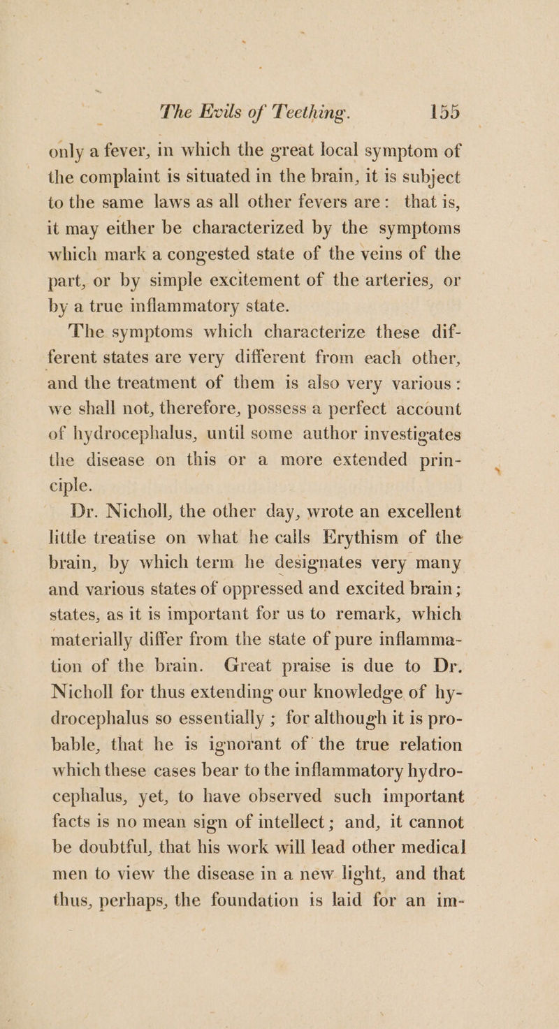 only a fever, in which the great local symptom of the complaint is situated in the brain, it is subject to the same laws as all other fevers are: that is, it may either be characterized by the symptoms which mark a congested state of the veins of the part, or by simple excitement of the arteries, or by a true inflammatory state. The symptoms which characterize these dif- ferent states are very different from each other, and the treatment of them is also very various : we shall not, therefore, possess a perfect account of hydrocephalus, until some author investigates the disease on this or a more extended prin- ciple. Dr. Nicholl, the other day, wrote an excellent little treatise on what he calls Erythism of the brain, by which term he designates very many and various states of oppressed and excited brain ; states, as it is important for us to remark, which materially differ from the state of pure inflamma- tion of the brain. Great praise is due to Dr. Nicholl for thus extending our knowledge of hy- drocephalus so essentially ; for although it is pro- bable, that he is ignorant of the true relation which these cases bear to the inflammatory hydro- cephalus, yet, to have observed such important facts is no mean sign of intellect ; and, it cannot be doubtful, that his work will lead other medical men to view the disease in a new light, and that thus, perhaps, the foundation 1s laid for an im-
