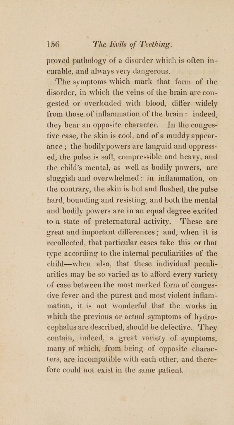 proved pathology of a disorder which is often in- curable, and always very dangerous. The symptoms which mark that form of the disorder, in which the veins of the brain are con- gested or overloaded with blood, differ widely from those of inflammation of the brain: indeed, they bear an opposite character. In the conges- tive case, the skin is cool, and of a muddy appear- ance; the bodily powers are languid and oppress- ed, the pulse is soft, compressible and heavy, and the child’s mental, as well as bodily powers, are sluggish and overwhelmed: in inflammation, on the contrary, the skin is hot and flushed, the pulse hard, bounding and resisting, and both the mental and bodily powers are in an equal degree excited to a state of preternatural activity. ‘These are great and important differences ; and, when it is recollected, that particular cases take this or that type according to the internal peculiarities of the child—when also, that these individual peculi- arities may be so varied as to afford every variety of case between the most marked form of conges- tive fever and the purest and most violent inflam- mation, it is not wonderful that the works in which the previous or actual symptoms of hydro- cephalus are described, should be defective. They contain, indeed, a great variety of symptoms, many of which, from being of opposite charac- ters, are incompatible with each other, and there- fore could not exist in the same patient.