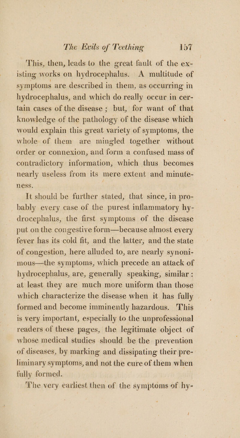 This, then, leads to the great fault of the ex- isting works on hydrocephalus. A multitude of symptoms are described in them, as occurring in hydrocephalus, and which do really occur in cer- tain cases of the disease ; but, for want of that knowledge of the pathology of the disease which would explain this great variety of symptoms, the whole of them are mingled together without order or connexion, and form a confused mass of contradictory information, which thus becomes nearly useless from its mere extent and minute- ness, | It should be further stated, that since, in pro- _bably every case of the purest inflammatory hy- drocephalus, the first symptoms of the disease put on the congestive form—because almost every fever has its-cold fit, and the latter, and the state of congestion, here alluded to, are nearly synoni- mous—the symptoms, which precede an attack of hydrocephalus, are, generally speaking, similar : at least they are much more uniform than those which characterize the disease when it has fully formed and become imminently hazardous. This is very important, especially to the unprofessional © readers of these pages, the legitimate object of whose medical studies should be the prevention of diseases, by marking and dissipating their pre- liminary symptoms, and not the cure of them when fully formed. The very earliest then of the symptoms of hy-