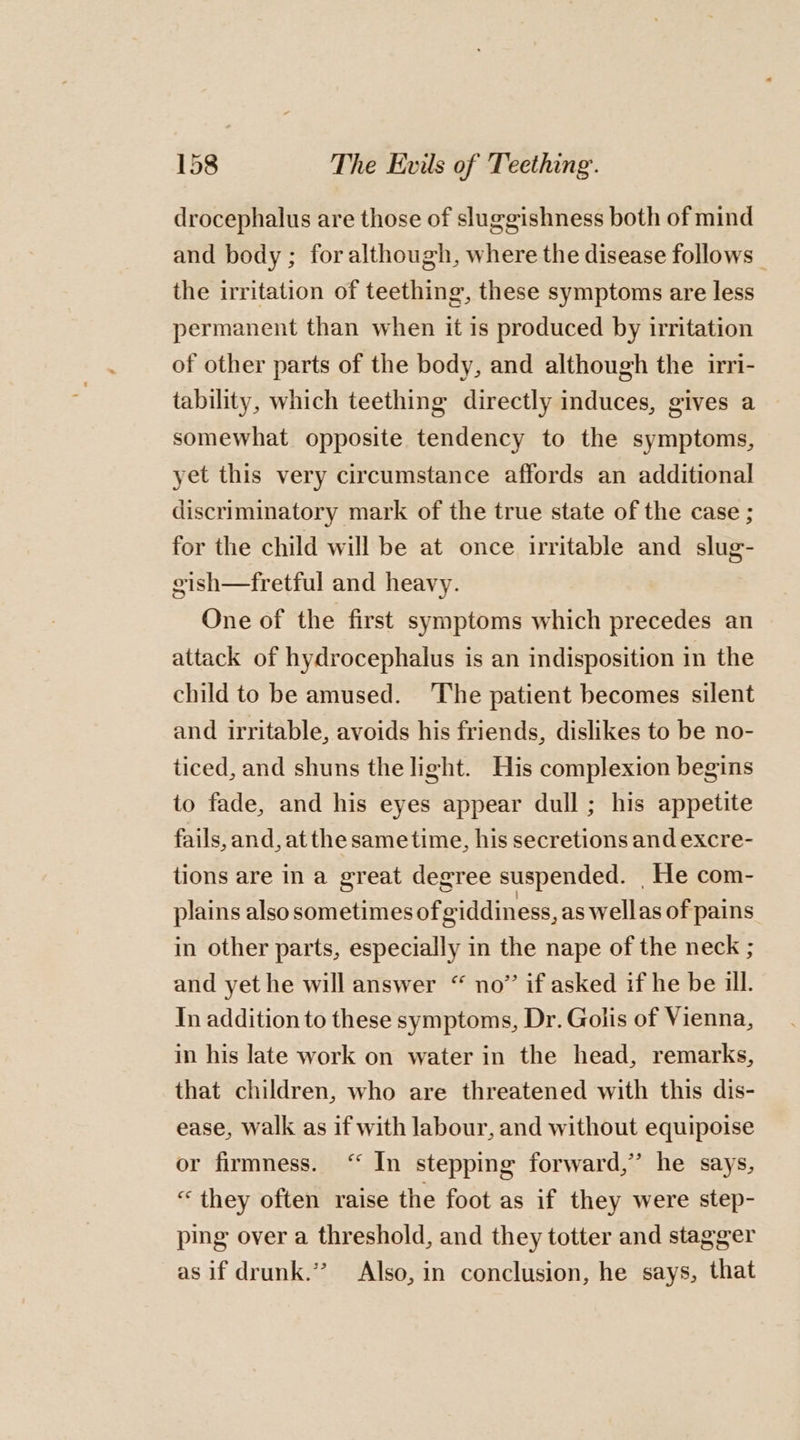 drocephalus are those of sluggishness both of mind and body ; for although, where the disease follows | the irritation of teething, these symptoms are less permanent than when it is produced by irritation of other parts of the body, and although the irri- tability, which teething directly induces, gives a somewhat opposite tendency to the symptoms, yet this very circumstance affords an additional discriminatory mark of the true state of the case ; for the child will be at once irritable and slug- gish—fretful and heavy. One of the first symptoms which precedes an attack of hydrocephalus is an indisposition in the child to be amused. ‘The patient becomes silent and irritable, avoids his friends, dislikes to be no- ticed, and shuns the light. His complexion begins to fade, and his eyes appear dull ; his appetite fails, and, atthe sametime, his secretions and excre- tions are in a great degree suspended. He com- plains also sometimes of giddiness, as wellas of pains in other parts, especially in the nape of the neck ; and yet he will answer “ no” if asked if he be ill. In addition to these symptoms, Dr. Golis of Vienna, in his late work on water in the head, remarks, that children, who are threatened with this dis- ease, walk as if with labour, and without equipoise or firmness. ‘“ In stepping forward,’ he says, “they often raise the foot as if they were step- ping over a threshold, and they totter and stagger as if drunk.’”? Also, in conclusion, he says, that
