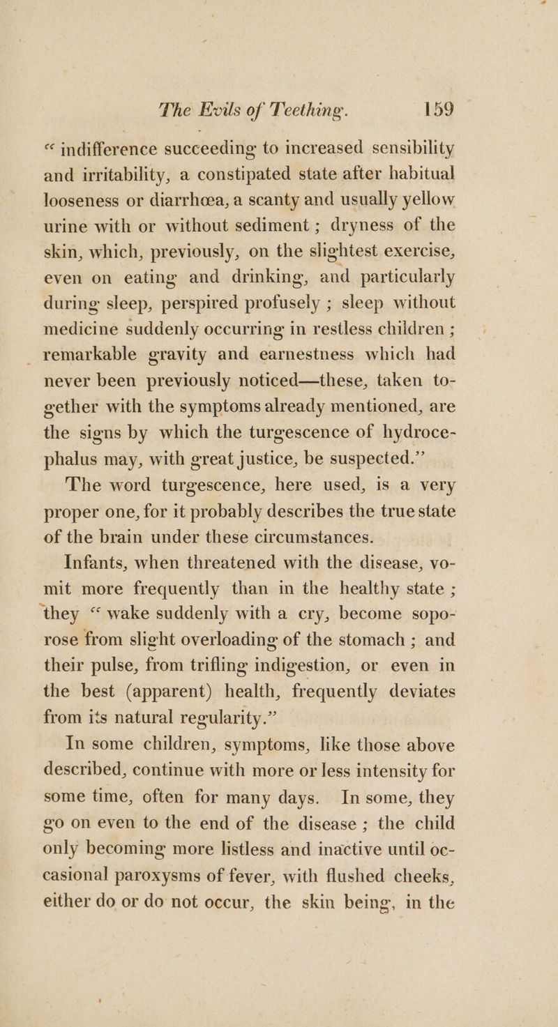 “ indifference succeeding to increased sensibility and irritability, a constipated state after habitual looseness or diarrhoea, a scanty and usually yellow urine with or without sediment ; dryness of the skin, which, previously, on the slightest exercise, even on eating and drinking, and particularly during sleep, perspired profusely ; sleep without medicine suddenly occurring in restless children ; _ remarkable gravity and earnestness which had never been previously noticed—these, taken to- gether with the symptoms already mentioned, are the signs by which the turgescence of hydroce- phalus may, with great justice, be suspected.” The word turgescence, here used, is a very proper one, for it probably describes the true state of the brain under these circumstances. Infants, when threatened with the disease, vo- mit more frequently than in the healthy state ; ‘they “ wake suddenly with a cry, become sopo- rose from slight overloading of the stomach ; and their pulse, from trifling indigestion, or even in the best (apparent) health, frequently deviates from its natural regularity.” In some children, symptoms, like those above described, continue with more or less intensity for some time, often for many days. In some, they go on even to the end of the disease ; the child only becoming more listless and inactive until oc- casional paroxysms of fever, with flushed cheeks, either do or do not occur, the skin being, in the