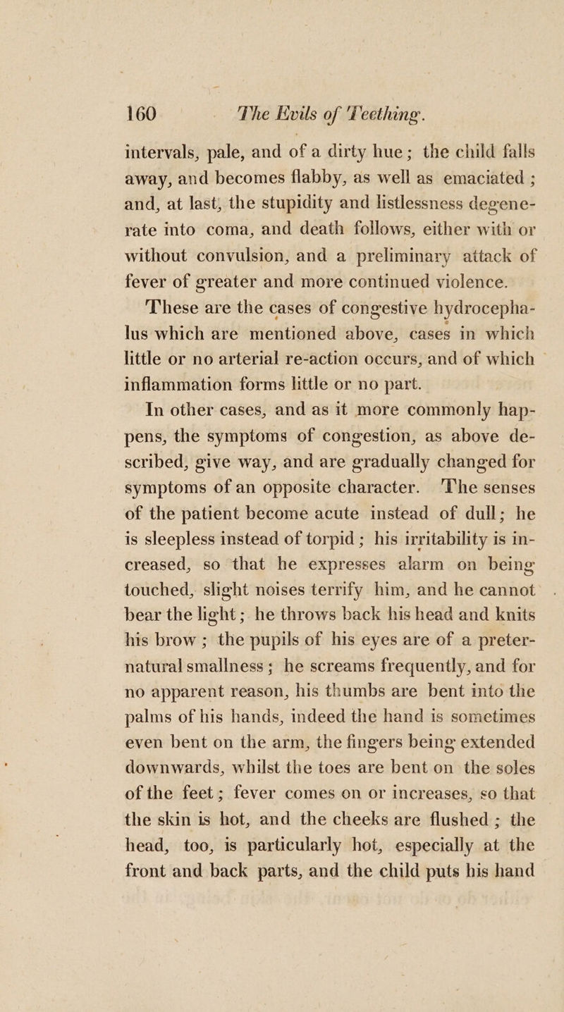 intervals, pale, and of a dirty hue; the child falls away, and becomes flabby, as well as emaciated ; and, at last; the stupidity and listlessness degene- rate into coma, and death follows, either with or without convulsion, and a preliminary attack of fever of greater and more continued violence. These are the cases of congestive hydrocepha- lus which are mentioned above, cases in which little or no arterial re-action occurs, and of which inflammation forms little or no part. In other cases, and as it more commonly hap- pens, the symptoms of congestion, as above de- scribed, give way, and are gradually changed for symptoms of an opposite character. ‘The senses of the patient become acute instead of dull; he is sleepless instead of torpid ; his irritability is in- creased, so that he expresses alarm on being touched, slight noises terrify him, and he cannot bear the light; he throws back his head and knits his brow ; the pupils of his eyes are of a preter- natural smallness; he screams frequently, and for no apparent reason, his thumbs are bent into the palms of his hands, indeed the hand is sometimes even bent on the arm, the fingers being extended downwards, whilst the toes are bent on the soles of the feet ; fever comes on or increases, so that the skin is hot, and the cheeks are flushed ; the head, too, is particularly hot, especially at the front and back parts, and the child puts his hand