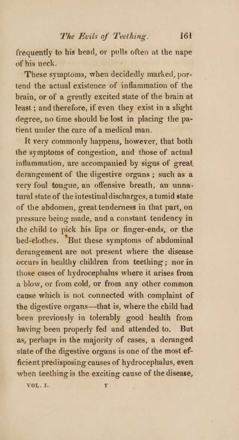 frequently to his head, or ene often at the nape of his neck. These symptoms, when decidedly marked, por- tend the actual existence of inflammation of the brain, or of a greatly excited state of the brain at least ; and therefore, if. even they exist in a slight degree, no time should be lost in placing the pa- tient under the care of a medical man. — It very commonly happens, however, that both the symptoms of congestion, and those of actual inflammation, are accompanied by signs of great; derangement of the digestive organs ; such as a very foul tongue, an offensive breath, an unna- tural state of the intestinal discharges, atumid state of the abdomen, great tenderness in that part, on pressure being made, and a constant tendency in the child to pick his lips or finger-ends, or the bed-clothes. “But these symptoms of abdominal derangement are not present where the disease occurs in healthy children from teething; nor in those cases of hydrocephalus where it arises from a blow, or from cold, or from any other common cause which is not connected with complaint of the digestive organs—that is, where the child had been previously in tolerably good health from having been properly fed and attended to. But as, perhaps in the majority of cases, a deranged state of the digestive organs is one of the most ef- ficient predisposing causes of hydrocephalus, even when teething is the exciting cause of the disease, VOL. I. Y