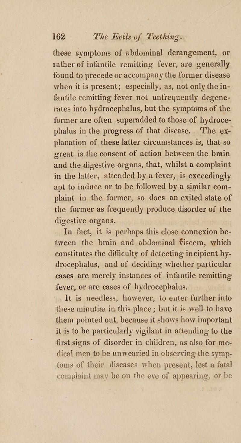 these symptoms of abdominal derangement, or rather of infantile remitting fever, are generally found to precede or accompany the former disease when it is present; especially, as, not only the in- fantile remitting fever not unfrequently degene- rates into hydrocephalus, but the symptoms of the former are often superadded to those of hydroce- phalus in the progress of that disease. The ex- planation of these latter circumstances is, that so great is the consent of action between the brain and the digestive organs, that, whilst a complaint in the latter, attended by a fever, is exceedingly apt to induce or to be followed by a similar com- plaint in the former, so does an exited state of the former as frequently produce disorder of the digestive organs. In fact, it is perhaps this close connexion be- tween the brain and abdominal Viscera, which constitutes the difficulty of detecting incipient hy- drocephalus, and of deciding whether particular cases are merely instances of infantile remitting fever, or are cases of hydrocephalus. It is needless, however, to enter further into these minutize in this place; but it is well to have them pointed out, because it shows how important it is to be particularly vigilant in attending to the first signs of disorder in children, as also for me- dical men to be unwearied in observing the symp- toms of their diseases when present, lest a fatal complaint may be on the eve of appearing, or be