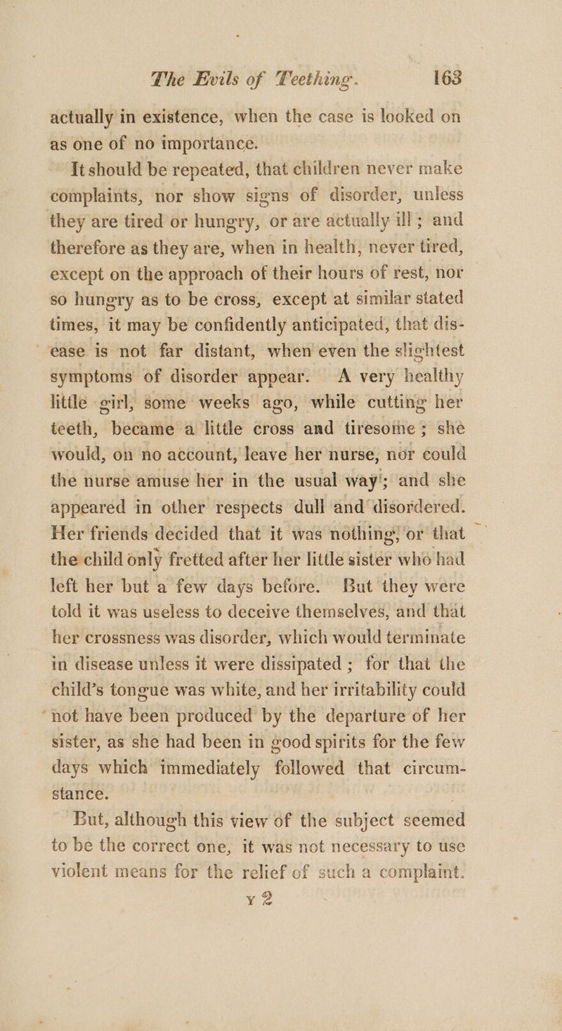 actually in existence, when the case is looked on as one of no importance. It should be repeated, that children never make complaints, nor show signs of disorder, unless they are tired or hungry, or are actually ill; and therefore as they are, when in health, never tired, except on the approach of their hours of rest, nor so hungry as to be cross, except at similar stated times, it may be confidently anticipated, that dis- ease is not far distant, when even the slightest symptoms of disorder appear. A very healthy little girl, some weeks ago, while cutting her teeth, became a little cross and tiresome; she would, on no account, leave her nurse, nor could the nurse amuse her in the usual way’; and she appeared in other respects dull and disordered. Her friends decided that it was nothing, ‘or that the child only fretted after her little sister who had left her but a few days before. But they were told it was useless to deceive themselves, and that her crossness was disorder, which would terminate in disease unless it were dissipated ; for that ihe child’s tongue was white, and her irritability could “not have been produced by the departure of her sister, as she had been in good spirits for the few days which immediately followed that circum- stance. | But, although this view of the subject seemed to be the correct one, it was not necessary to use violent means for the relief of such a complaint. xy 2