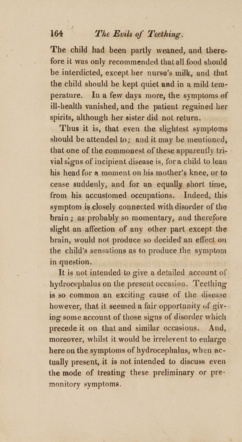 The child had been partly weaned, and there- fore it was only recommended that all food should be interdicted, except her nurse’s milk, and that the child should be kept quiet and in a mild tem- perature. Ina few days more, the symptoms of ill-health vanished, and the patient regained her spirits, although her sister did not return. Thus it is, that even the slightest symptoms should be attended to; and it may be mentioned, that one of the commonest of these apparently tri- | vial sions of incipient disease is, fora child to lean his head for a moment on his mother’s knee, or to cease suddenly, and for an equally short time, from his accustomed occupations. Indeed, this symptom is closely connected with disorder of the brain ; as probably so momentary, and therefore slight an affection of any other part except the brain, would not produce so decided an effect on the child’s sensations as to produce the symptom in question. It is not intended to give a detailed account of hydrocephalus on the present occasion. ‘Teething is so common an exciting cause of the disease however, that it seemed a fair opportunity of giv- ing some account of those signs of disorder which precede it on that and similar occasions.. And, moreover, whilst it would be irrelevent to enlarge here on the symptoms of hydrocephalus; when ac- tually present, it is not intended to discuss even the mode of treating these preliminary or pre- monitory symptoms.
