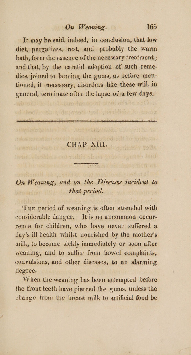 It may be said, indeed, in conclusion, that low diet, purgatives, rest, and probably the warm bath, form the essence of the necessary treatment ; and that, by the careful adoption of such reme- dies, joined to lancing the gums, as before men- tioned, if necessary, disorders like these will, in general, terminate after the lapse of a few days. On Weaning, and on the Diseases incident to | that period. Tre period of weaning is often attended with considerable danger, It is no uncommon occur- rence for children, who have never suffered a day’s ill health whilst nourished by the mother’s milk, to become sickly immediately or soon after weaning, and to suffer from bowel complaints, convulsions, and other diseases, to an alarming degree. When the weaning has been attempted before the front teeth have pierced the gums, unless the change from the breast milk to artificial food be