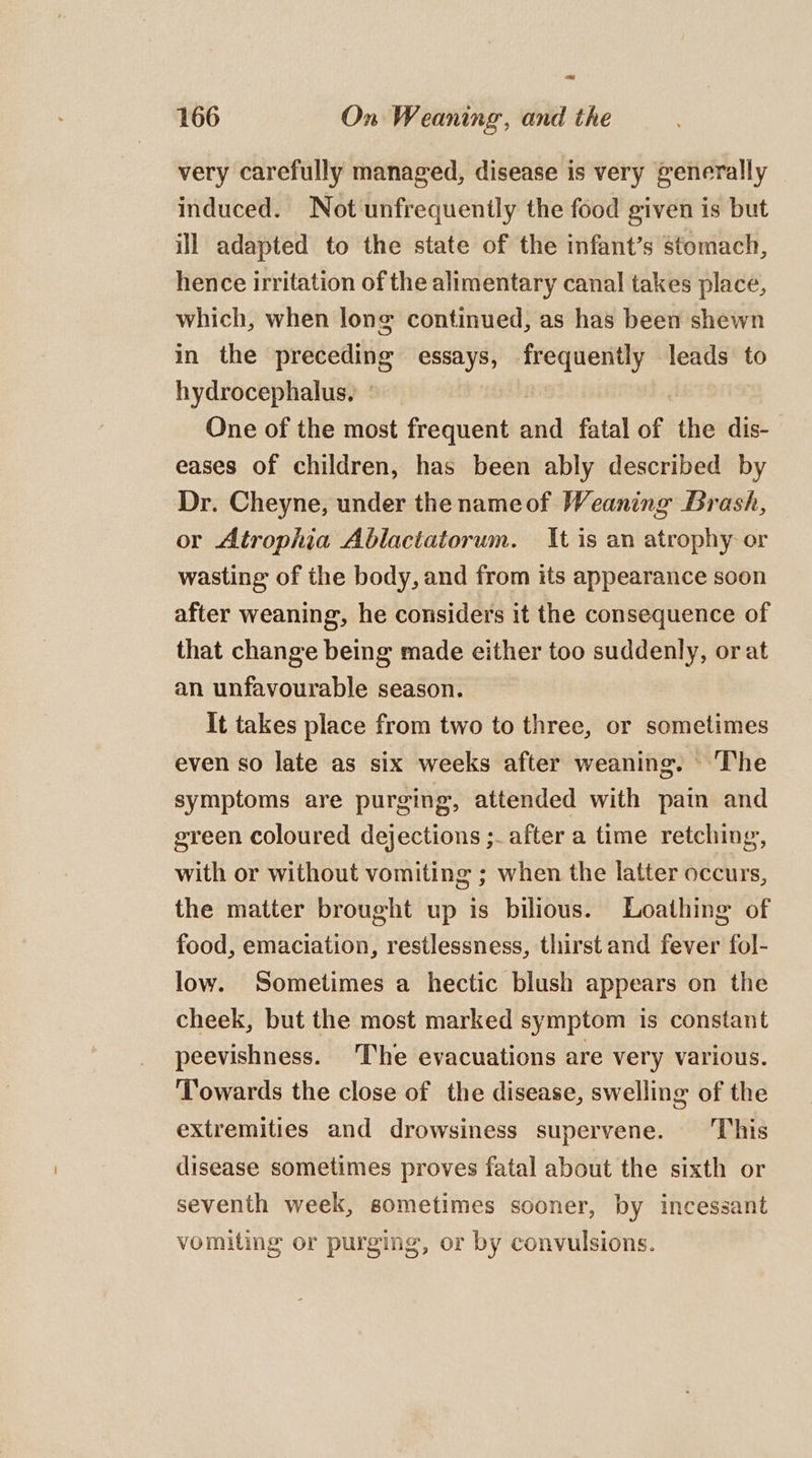 oe 166 On Weaning, and the very carefully managed, disease is very generally induced. Not unfrequenily the food given is but ill adapted to the state of the infant’s stomach, hence irritation of the alimentary canal takes place, which, when long continued, as has been shewn in the preceding essays, frequently leads to hydrocephalus, ° One of the most frequent and fatal of the dis- eases of children, has been ably described by Dr. Cheyne, under thenameof Weaning Brash, or Atrophia Ablactatorum. It is an atrophy or wasting of the body, and from its appearance soon after weaning, he considers it the consequence of that change being made either too suddenly, or at an unfavourable season. It takes place from two to three, or sometimes even so late as six weeks after weaning. ‘The symptoms are purging, attended with pain and green coloured dejections ;- after a time retching, with or without vomiting ; when the latter occurs, the matter brought up is bilious. Loathing of food, emaciation, restlessness, thirst and fever fol- low. Sometimes a hectic blush appears on the cheek, but the most marked symptom is constant peevishness. The evacuations are very various. Towards the close of the disease, swelling of the extremities and drowsiness supervene. This disease sometimes proves fatal about the sixth or seventh week, sometimes sooner, by incessant vomiting or purging, or by convulsions.