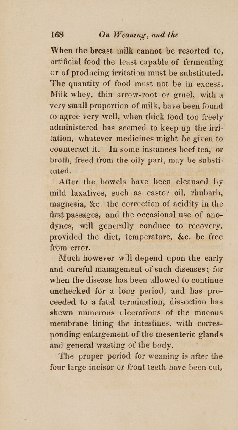 When the breast milk cannot be resorted to, artificial food the least capable of fermenting or of producing irritation must be substituted. The quantity of food must not be in excess. Milk whey, thin arrow-root or gruel, with a very small proportion of milk, have been found ‘to agree very well, when thick food too freely administered has seemed to keep up the irri- tation, whatever medicines might be given to counteract it. In some instances beef tea, or broth, freed from the oily part, may be substi- tuted. After the bowels have been cleansed by mild laxatives, such as castor oil, rhubarb, magiesia, &amp;c. the correction of acidity in the first passages, and the occasional use of ano- dynes, will generally conduce to recovery, provided the diet, temperature, &amp;c. be free from error. Much however will depend upon the early and careful management of such diseases; for when the disease has been allowed to continue unchecked for a long period, and has pro- ceeded to a fatal termination, dissection has shewn numerous ulcerations of the mucous membrane lining the intestines, with corres- ponding enlargement of the mesenteric glands and general wasting of the body. The proper period for weaning is after the four large incisor or front teeth have been cut,