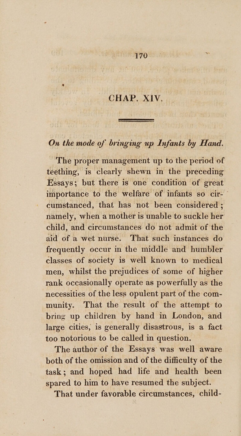 170= &gt; CHAP. XIV. On the mode of bringing up Infants by Hand. The proper management up to the period of teething, is clearly shewn in the preceding Essays; but there is one condition of great importance to the welfare of infants so cir- © cumstanced, that has not been considered ; namely, when a mother is unable to suckle her child, and circumstances do not admit of the aid of a wet nurse. That such instances do frequently occur in the middle and humbler classes of society is well known to medical men, whilst the prejudices of some of higher rank occasionally operate as powerfully as the necessities of the less opulent part of the com- munity. That the result of the attempt to bring up children by hand in London, and large cities, is generally disastrous, is a fact too notorious to be called in question. The author of the Essays was well aware both of the omission and of the difficulty of the task: and hoped had life and health been spared to him to have resumed the subject. That under favorable circumstances, child-