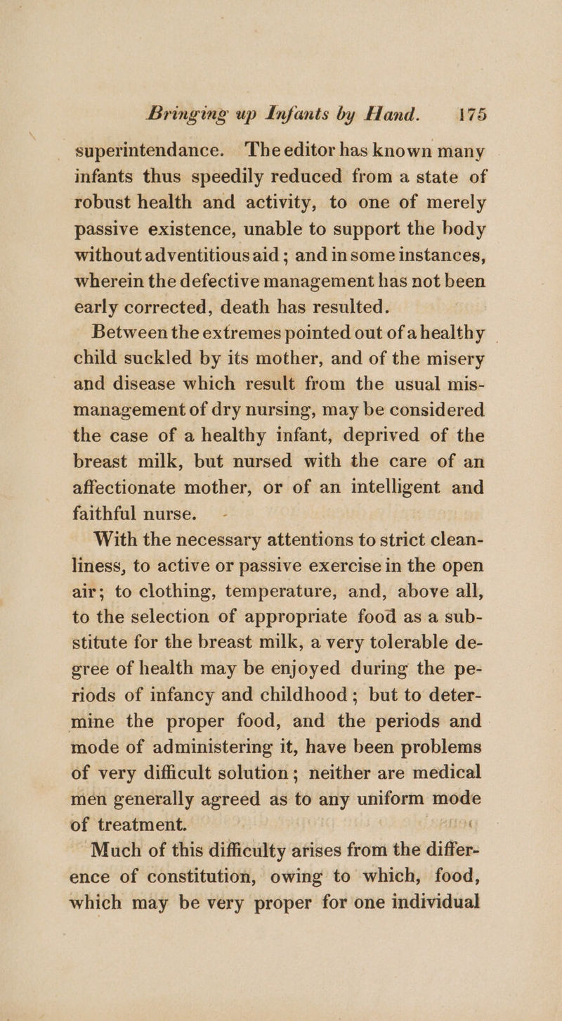 - superintendance. The editor has known many infants thus speedily reduced from a state of robust health and activity, to one of merely passive existence, unable to support the body without adventitious aid ; and insome instances, wherein the defective management has not been early corrected, death has resulted. Between the extremes pointed out of ahealthy | child suckled by its mother, and of the misery and disease which result from the usual mis- management of dry nursing, may be considered the case of a healthy infant, deprived of the breast milk, but nursed with the care of an affectionate mother, or of an intelligent and faithful nurse. With the necessary attentions to strict clean- liness, to active or passive exercise in the open air; to clothing, temperature, and, above all, to the selection of appropriate food as a sub- stitute for the breast milk, a very tolerable de- gree of health may be enjoyed during the pe- riods of infancy and childhood; but to deter- mine the proper food, and the periods and mode of administering it, have been problems of very difficult solution; neither are medical men generally agreed as to any uniform mode of treatment. i Much of this difficulty arises from the differ- ence of constitution, owing to which, food, which may be very proper for one individual