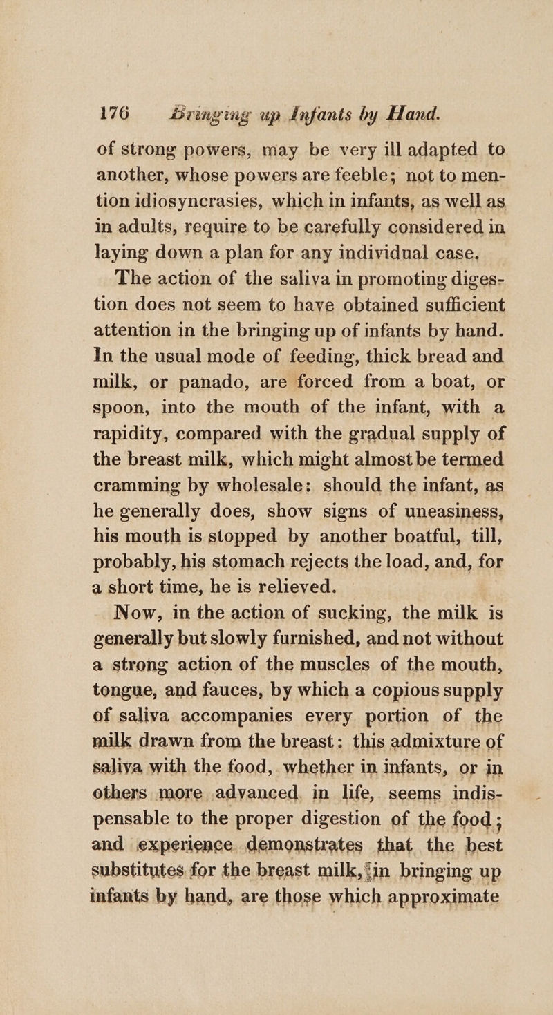of strong powers, may be very ill adapted to another, whose powers are feeble; not to men- tion idiosyncrasies, which in infants, as well as in adults, require to be carefully considered in laying down a plan for any individual case. The action of the saliva in promoting diges- tion does not seem to have obtained sufficient attention in the bringing up of infants by hand. In the usual mode of feeding, thick bread and milk, or panado, are forced from a boat, or spoon, into the mouth of the infant, with a rapidity, compared with the gradual supply of the breast milk, which might almost be termed cramming by wholesale: should the infant, as he generally does, show signs of uneasiness, his mouth is stopped by another boatful, till, probably, his stomach rejects the load, and, for a short time, he is relieved. - Now, in the action of sucking, the milk is generally but slowly furnished, and not without a strong action of the muscles of the mouth, tongue, and fauces, by which a copious supply of saliva accompanies every portion of the milk drawn from the breast: this admixture of saliva with the food, whether in infants, or in others more advanced. in life, seems indis- pensable to the proper digestion of the food ; and experience demonstrates that the best substitutes for the breast milk,{in bringing up infants by hand, are those which approximate