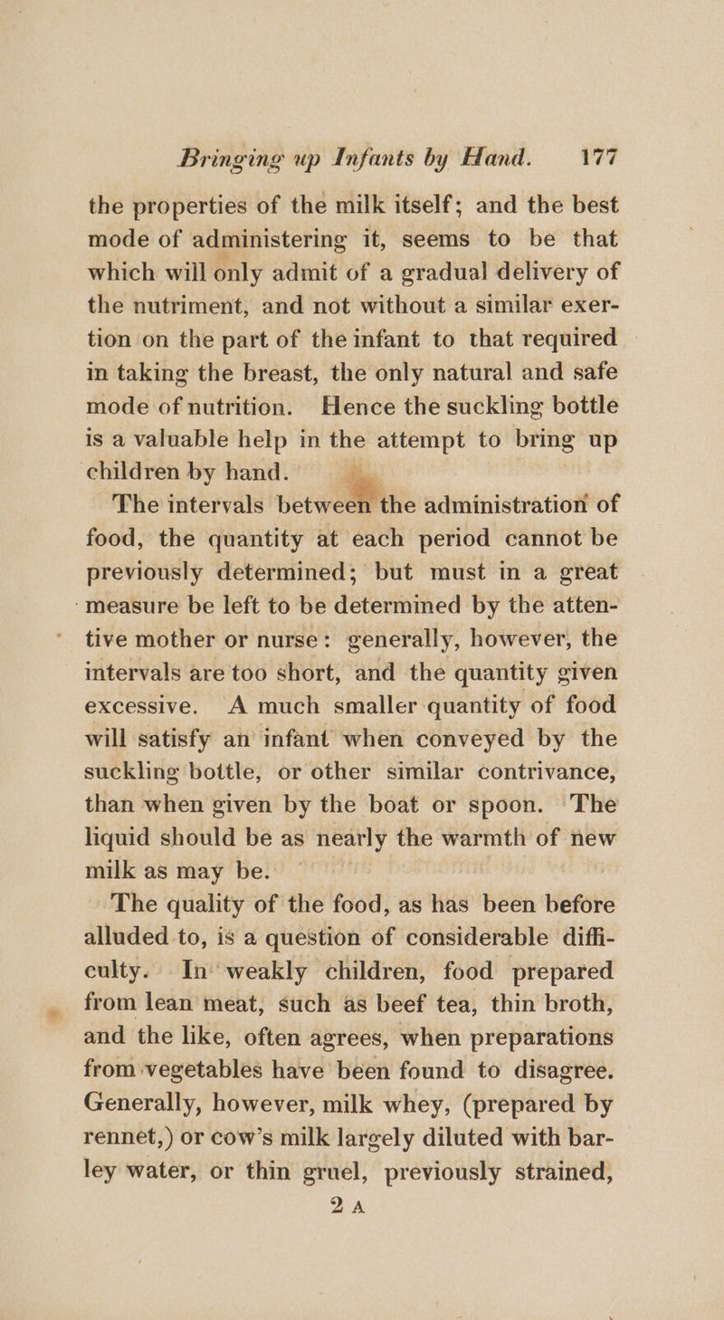 the properties of the milk itself; and the best mode of administering it, seems to be that which will only admit of a gradual delivery of the nutriment, and not without a similar exer- tion on the part of the infant to that required in taking the breast, the only natural and safe mode of nutrition. Hence the suckling bottle is a valuable help in es “eat to a = children by hand. 7 The intervals between the administration of food, the quantity at each period cannot be previously determined; but must in a great ‘measure be left to be determined by the atten- tive mother or nurse: generally, however, the intervals are too short, and the quantity given excessive. A much smaller quantity of food will satisfy an infant when conveyed by the suckling bottle, or other similar contrivance, than when given by the boat or spoon. The liquid should be as nearly the warmth of new milk as may be. The quality of the food, as has been before alluded to, is a question of considerable diffi- culty. In ‘weakly children, food prepared from lean meat, such as beef tea, thin broth, and the like, often agrees, when preparations from vegetables have been found to disagree. Generally, however, milk whey, (prepared by rennet,) or cow’s milk largely diluted with bar- ley water, or thin gruel, previously strained, 2A
