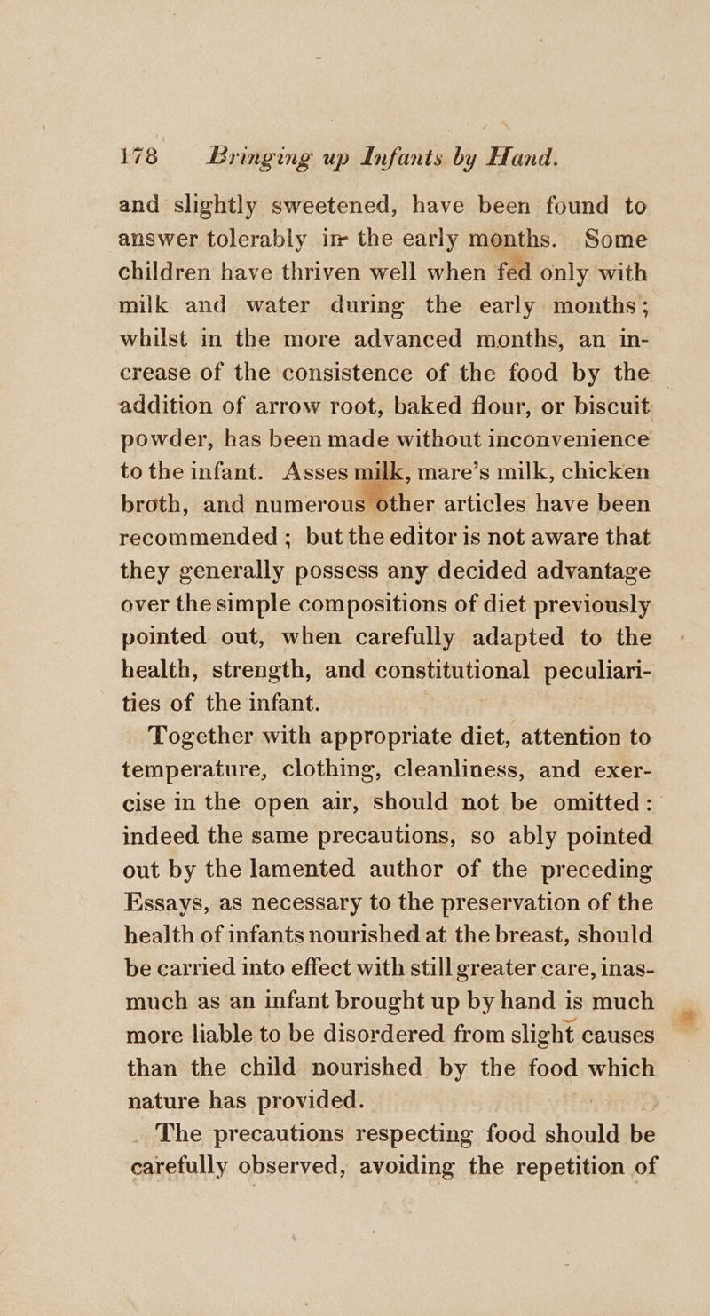 and slightly sweetened, have been found to answer tolerably im the early months. Some children have thriven well when fed only with milk and water during the early months; whilst in the more advanced months, an in- crease of the consistence of the food by the — addition of arrow root, baked flour, or biscuit powder, has been made without inconvenience to the infant. Asses milk, mare’s milk, chicken broth, and numerous other articles have been recommended ; but the editor is not aware that they generally possess any decided advantage over the simple compositions of diet previously pointed out, when carefully adapted to the health, strength, and constitutional peculiari- ties of the infant. Together with appropriate diet, attention to temperature, clothing, cleanliness, and exer- cise in the open air, should not be omitted: indeed the same precautions, so ably pointed out by the lamented author of the preceding Essays, as necessary to the preservation of the health of infants nourished at the breast, should be carried into effect with still greater care, inas- much as an infant brought up by hand is much than the child nourished by the food which nature has provided. _ The precautions respecting food should be carefully observed, avoiding the repetition of