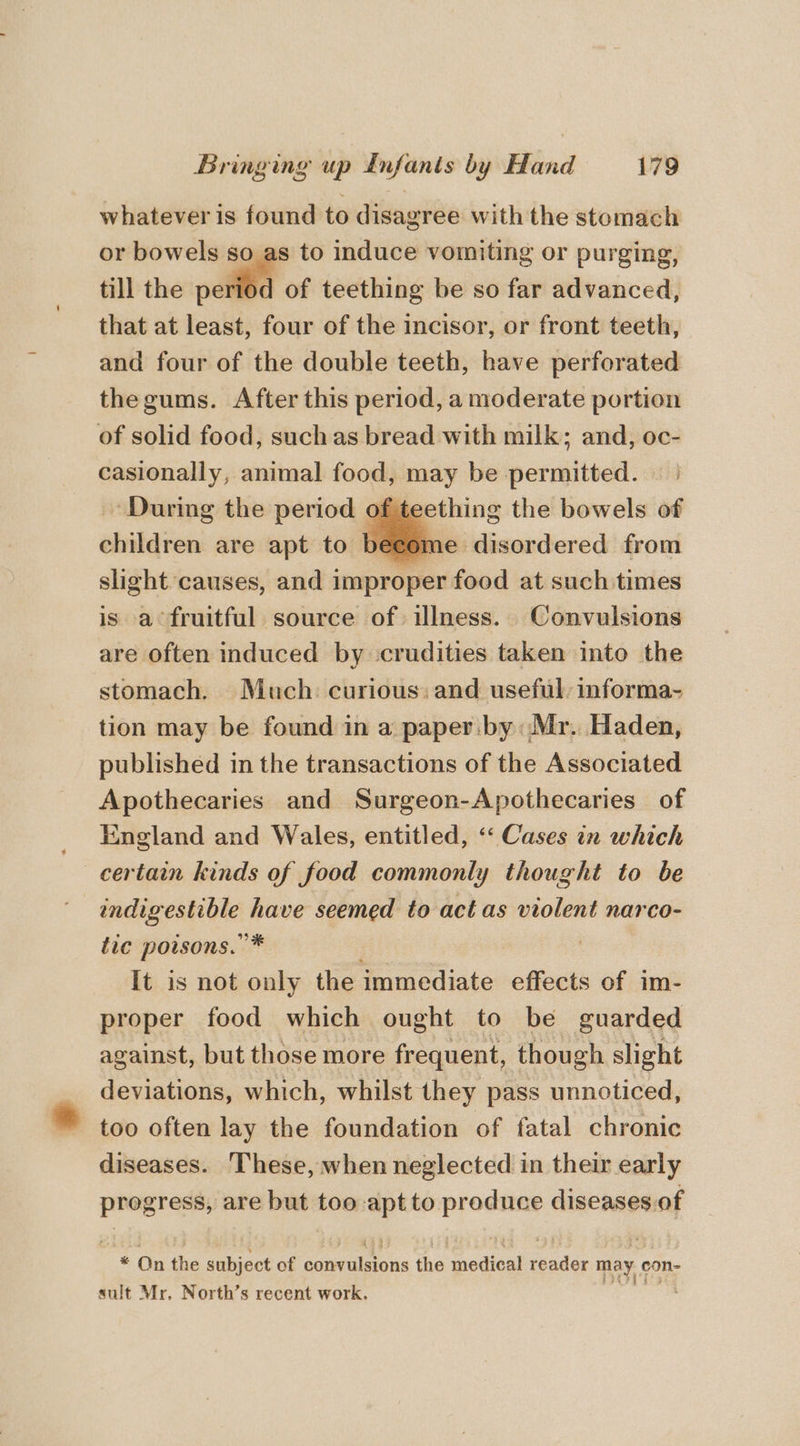 whatever is found to disagree with the stomach or bowels so as to induce vomiting or purging, till the elite of teething be so far advanced, that at least, four of the incisor, or front teeth, and four of the double teeth, have perforated thegums. After this period, a moderate portion of solid food, suchas bread with milk; and, oc- casionally, animal food, may be permitted. During the period of teething the bowels of children are apt to become disordered from slight causes, and 1 improper deed at such times is a fruitful source of illness. Convulsions are often induced by ccrudities taken into the stomach. Much curious: and useful: informa- tion may be found in a paper. by: Mr. Haden, published in the transactions of the Associated Apothecaries and Surgeon-Apothecaries of England and Wales, entitled, ‘‘ Cases in which certain kinds of food commonly thought to be sink aoe tis have seemed to act as violent narco- tic poisons. * | It is not only the immediate effects of im- proper food which ought to be guarded against, but those more frequent, though slight deviations, which, whilst they pass unnoticed, too often lay the foundation of fatal chronic diseases. These, when neglected in their early progress, are but too apt to ss Dao inches be On the pile of comral ions the redial cote may. con- sult Mr, North’s recent work.