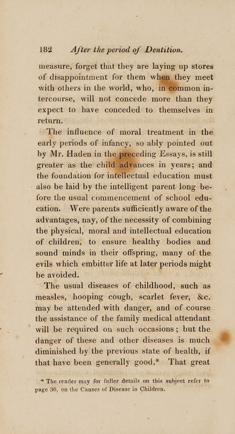 measure, forget that they are layms up stores of disappointment for them when with others in the world, who, in tercourse, will not concede more Than they expect to have conceded to themselves in return. The influence of moral treatment in the early periods of infancy, so ably pointed out by Mr. Haden in the p receding Essays, is still greater as the child advances in years; and the foundation for intellectual education must e fore the usual commencement of school edu- advantages, nay, of the necessity of combining the physical, moral and intellectual education of children, to ensure healthy bodies and sound minds in their offspring, many of the evils which embitter life at later periods might be avoided. The usual diseases of childhood, such as measles, hooping cough, scarlet fever, &amp;c. may be attended with danger, and of course the assistance of the family medical attendant will be required on such occasions; but the danger of these and other diseases is much diminished by the previous state of health, if that have been generally good.* That great * The reader may for fuller details on this subject refer to page 36, on the Causes of Disease in Children. yaa # lee As Pa